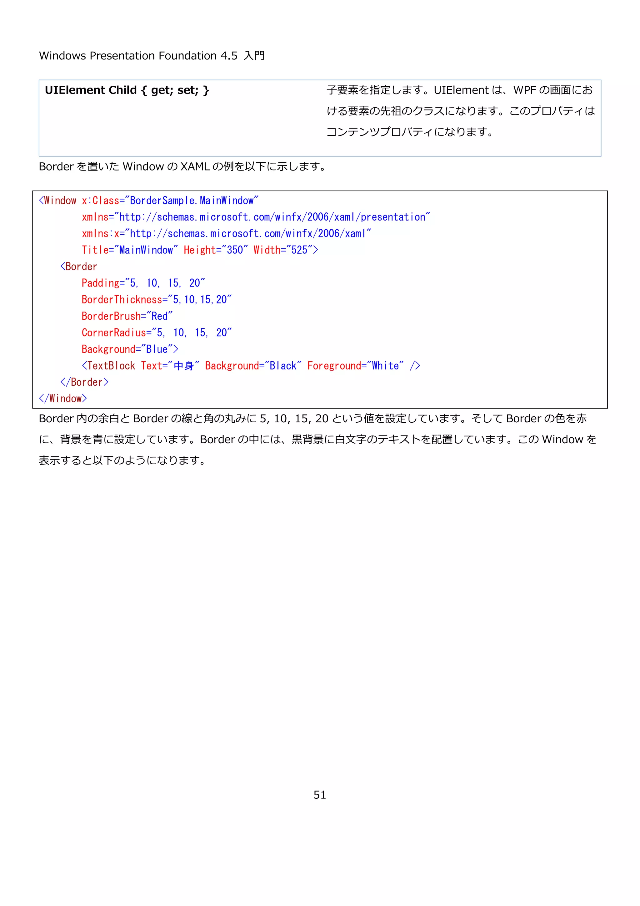 Windows Presentation Foundation 4.5 入門
51
TypeConverters および XAML
http://msdn.microsoft.com/ja-jp/library/aa970913.aspx
3.9.その他の機能
XAML には、その他に様々な機能が定義されています。ここでは詳細は説明しませんが、今後の説明の中で出てきた
段階で必要に応じて説明をしたいと思います。以下に、個人的に目を通しておいた方がよいと思うものについて
MSDN のリンクを列挙します。
 XAML 名前空間 (x:) 言語機能
http://msdn.microsoft.com/ja-jp/library/ms753327.aspx
 WPF XAML 拡張機能 （定義されているマークアップ拡張の一覧）
http://msdn.microsoft.com/ja-jp/library/ms747180.aspx
 mc:Ignorable 属性
http://msdn.microsoft.com/ja-jp/library/aa350024.aspx
4. WPF のコントロール
WPF には、アプリケーションを構築するために必要な様々なコントロールが定義されています。MSDN のカテゴリ
別のコントロールのページには以下のように分類されています。
カテゴリ別のコントロール
http://msdn.microsoft.com/ja-jp/library/ms754204.aspx
 レイアウト
 ボタン
 データ表示
 日付表示および選択
 メニュー
 Selection
 Navigation
 ダイアログ ボックス
 ユーザー情報
 ドキュメント
 入力
 