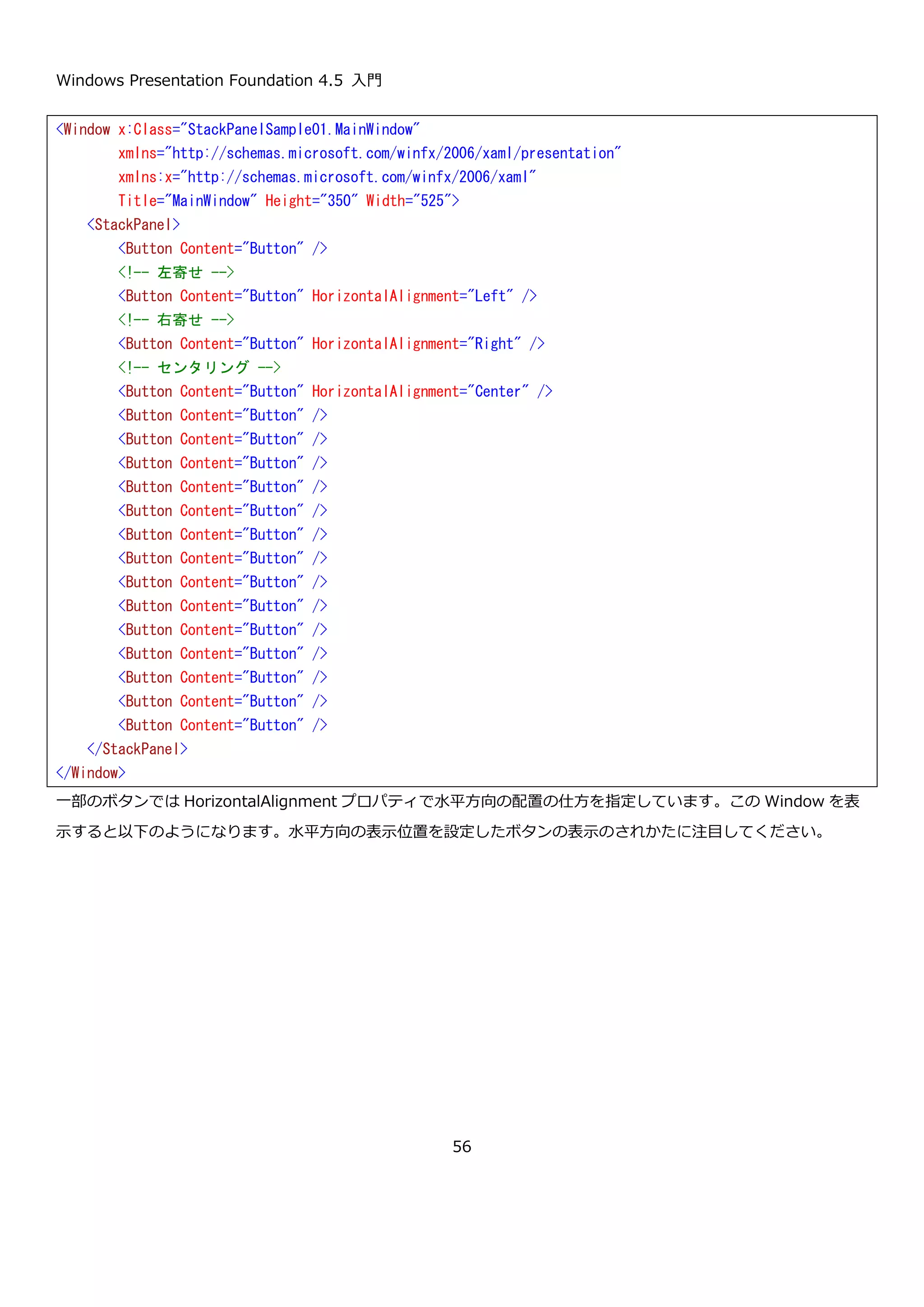 Windows Presentation Foundation 4.5 入門
56
プロパティ 説明
Bottom 添付プロパティ Canvas の下を起点として位置を指定します。
Left 添付プロパティ Canvas の左を起点として位置を指定します。
Right 添付プロパティ Canvas の右を起点として位置を指定します。
Top 添付プロパティ Canvas の上を起点として位置を指定します。
上記の添付プロパティで Top と Bottom、Left と Right が両方設定された場合は Top と Left が優先されます。
Canvas コントロールの使用例を以下に示します。
Top と Left と Right と Bottom は添付プロパティなので、XAML で説明したようにクラス名.プロパティ名の形で設
定を行います。このように、親要素（この場合 Canvas）に対して子要素（この場合 Button）が何かしら情報を提供
するために使用します。WPF では、今回の例のようにレイアウト情報で使われることが多いです。
この Window を表示すると以下のようになります。
<Window x:Class="CanvasSample.MainWindow"
xmlns="http://schemas.microsoft.com/winfx/2006/xaml/presentation"
xmlns:x="http://schemas.microsoft.com/winfx/2006/xaml"
Title="MainWindow" Height="350" Width="525">
<Canvas>
<Button Canvas.Top="10" Canvas.Left="10" Content="Button1" />
<Button Canvas.Top="10" Canvas.Right="10" Content="Button2" />
<Button Canvas.Bottom="10" Canvas.Left="10" Content="Button3" />
<Button Canvas.Bottom="10" Canvas.Right="10" Content="Button4" />
</Canvas>
</Window>
 