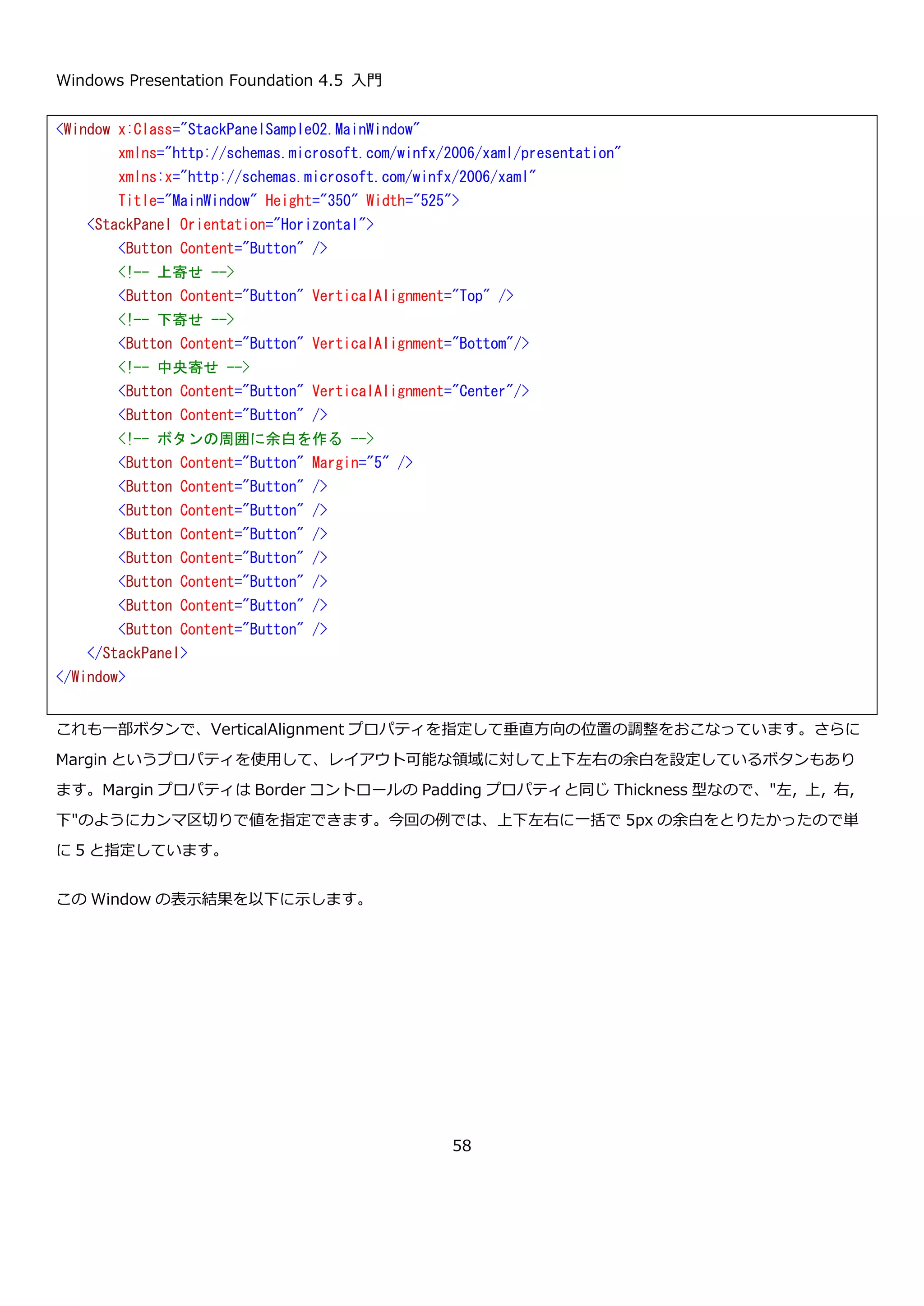 Windows Presentation Foundation 4.5 入門
58
一部のボタンでは HorizontalAlignment プロパティで水平方向の配置の仕方を指定しています。この Window を表
示すると以下のようになります。水平方向の表示位置を設定したボタンの表示のされかたに注目してください。
<Window x:Class="StackPanelSample01.MainWindow"
xmlns="http://schemas.microsoft.com/winfx/2006/xaml/presentation"
xmlns:x="http://schemas.microsoft.com/winfx/2006/xaml"
Title="MainWindow" Height="350" Width="525">
<StackPanel>
<Button Content="Button" />
<!-- 左寄せ -->
<Button Content="Button" HorizontalAlignment="Left" />
<!-- 右寄せ -->
<Button Content="Button" HorizontalAlignment="Right" />
<!-- センタリング -->
<Button Content="Button" HorizontalAlignment="Center" />
<Button Content="Button" />
<Button Content="Button" />
<Button Content="Button" />
<Button Content="Button" />
<Button Content="Button" />
<Button Content="Button" />
<Button Content="Button" />
<Button Content="Button" />
<Button Content="Button" />
<Button Content="Button" />
<Button Content="Button" />
<Button Content="Button" />
<Button Content="Button" />
<Button Content="Button" />
</StackPanel>
</Window>
 