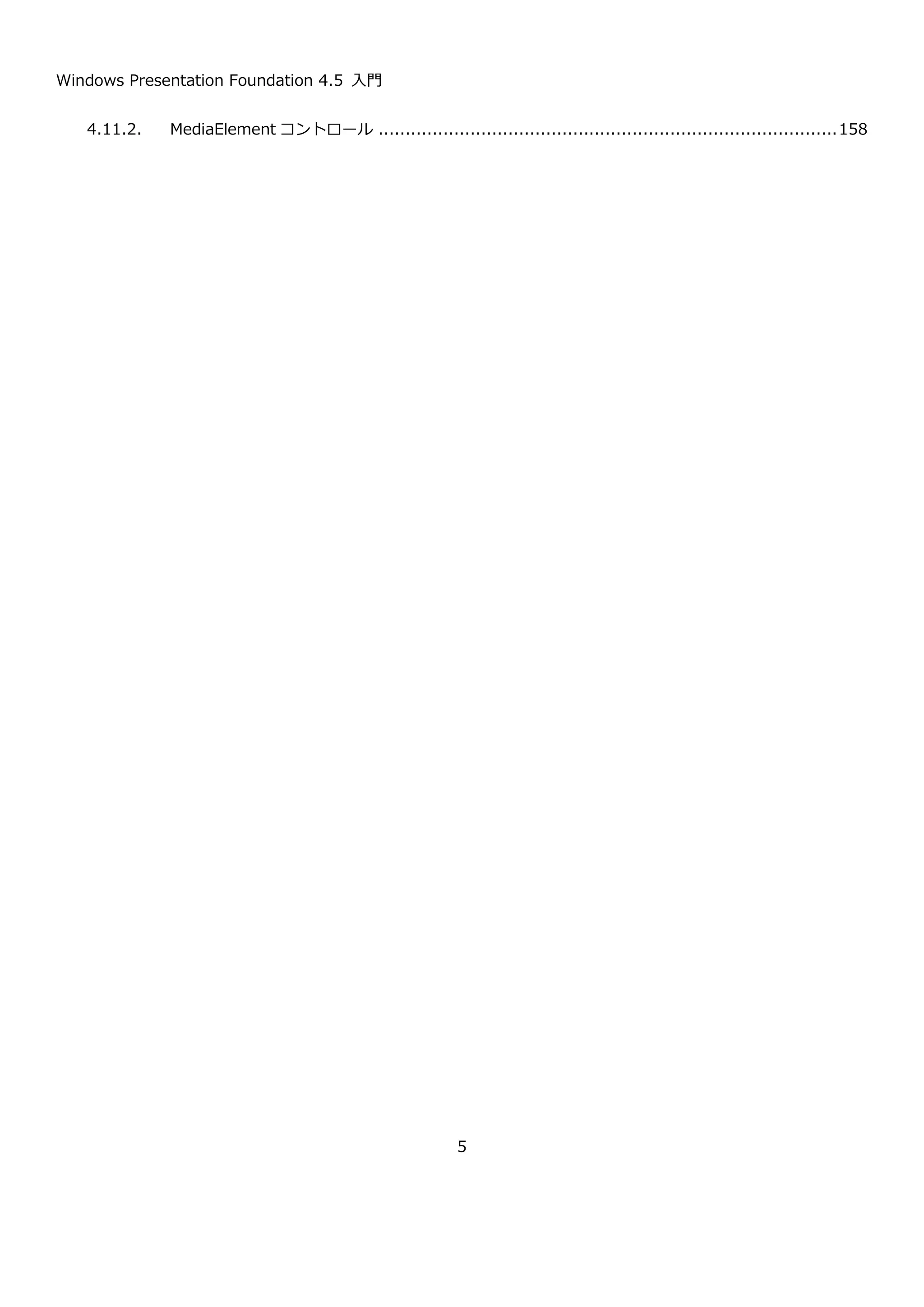 Windows Presentation Foundation 4.5 入門
5
4.11.2. MediaElement コントロール .....................................................................................160
5. WPF deep dive ..................................................................................................................161
5.1. DispatcherObject ............................................................................................................162
5.2. WPF のプロパティシステム ................................................................................................165
5.2.1. 依存関係プロパティ ....................................................................................................165
5.2.2. 添付プロパティ ..........................................................................................................176
5.3. WPF のイベントシステム ...................................................................................................179
5.3.1. ルーティングイベントの定義方法 ...................................................................................180
5.3.2. イベントのキャンセル .................................................................................................181
5.3.3. 添付イベント.............................................................................................................182
5.4. コンテンツモデル .............................................................................................................182
5.4.1. DataTemplate ..........................................................................................................183
5.4.2. DateTemplateSelector ...............................................................................................188
5.5. WPF のアニメーション ......................................................................................................190
5.5.1. By による値の指定方法 ................................................................................................194
5.5.2. アニメーションの繰り返しの指定 ...................................................................................194
5.5.3. その他の型のアニメーション.........................................................................................195
5.5.4. コードからのアニメーション.........................................................................................196
5.5.5. キーフレームアニメーション.........................................................................................196
5.5.6. イージング関数 ..........................................................................................................198
5.5.7. Blend によるアニメーションの作成 ................................................................................199
 