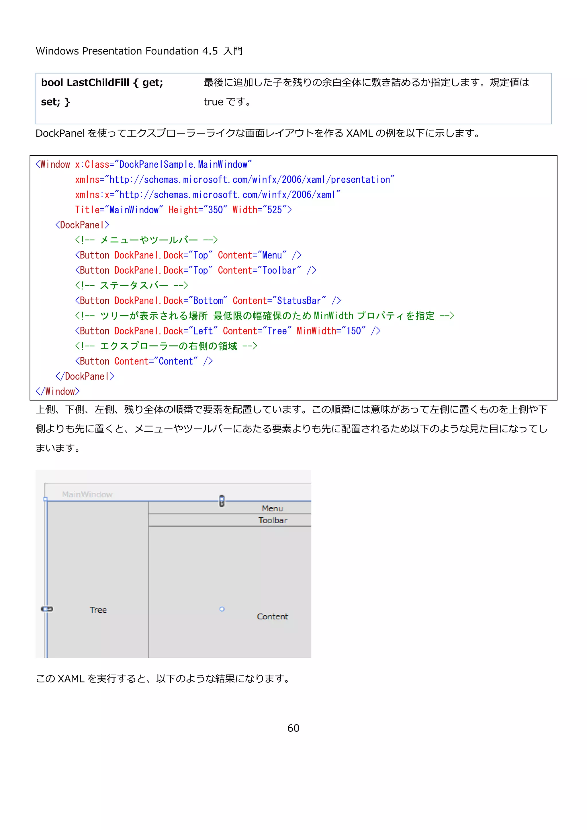 Windows Presentation Foundation 4.5 入門
60
これも一部ボタンで、VerticalAlignment プロパティを指定して垂直方向の位置の調整をおこなっています。さらに
Margin というプロパティを使用して、レイアウト可能な領域に対して上下左右の余白を設定しているボタンもあり
ます。Margin プロパティは Border コントロールの Padding プロパティと同じ Thickness 型なので、"左, 上, 右,
下"のようにカンマ区切りで値を指定できます。今回の例では、上下左右に一括で 5px の余白をとりたかったので単
に 5 と指定しています。
この Window の表示結果を以下に示します。
<Window x:Class="StackPanelSample02.MainWindow"
xmlns="http://schemas.microsoft.com/winfx/2006/xaml/presentation"
xmlns:x="http://schemas.microsoft.com/winfx/2006/xaml"
Title="MainWindow" Height="350" Width="525">
<StackPanel Orientation="Horizontal">
<Button Content="Button" />
<!-- 上寄せ -->
<Button Content="Button" VerticalAlignment="Top" />
<!-- 下寄せ -->
<Button Content="Button" VerticalAlignment="Bottom"/>
<!-- 中央寄せ -->
<Button Content="Button" VerticalAlignment="Center"/>
<Button Content="Button" />
<!-- ボタンの周囲に余白を作る -->
<Button Content="Button" Margin="5" />
<Button Content="Button" />
<Button Content="Button" />
<Button Content="Button" />
<Button Content="Button" />
<Button Content="Button" />
<Button Content="Button" />
<Button Content="Button" />
</StackPanel>
</Window>
 