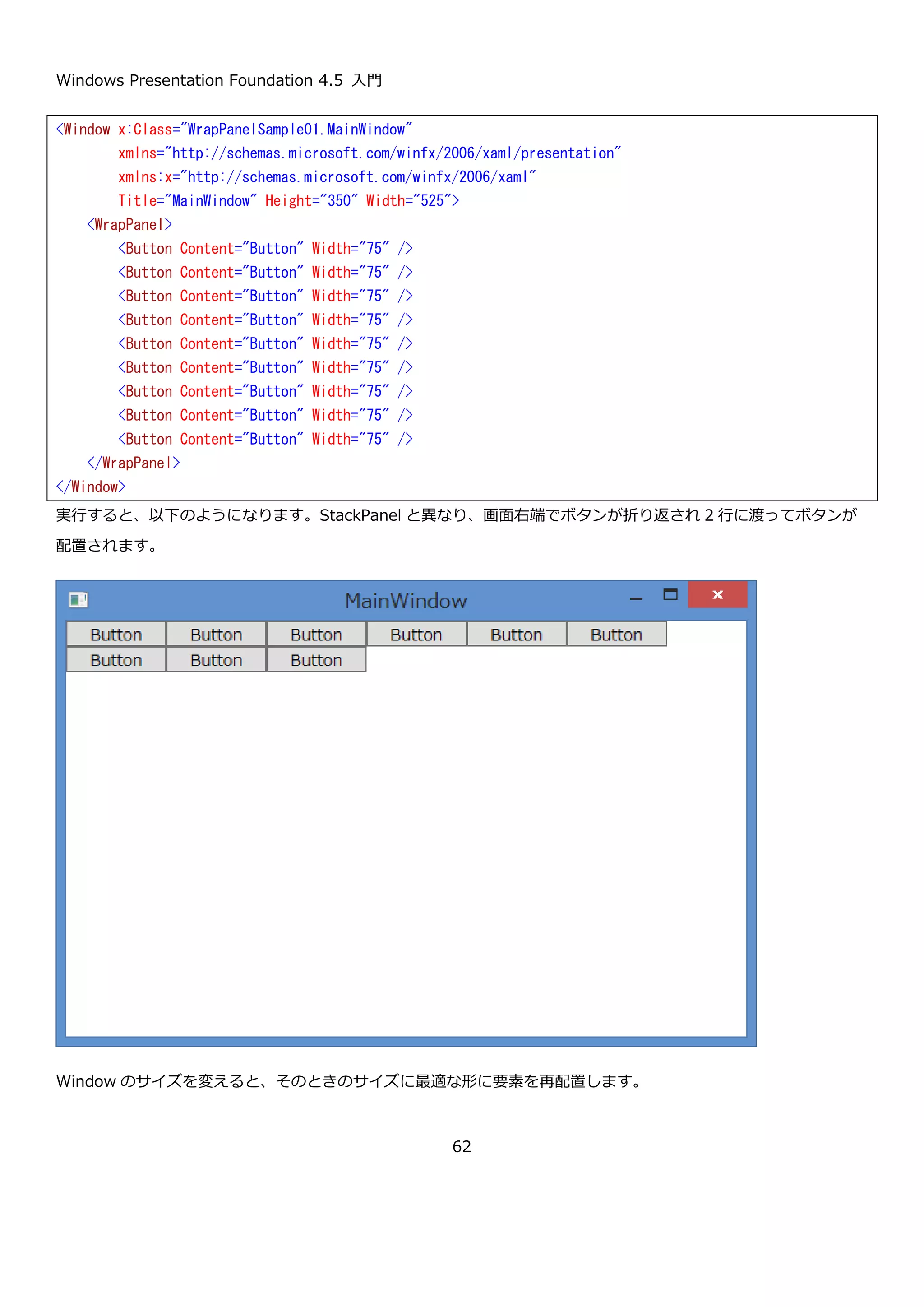 Windows Presentation Foundation 4.5 入門
62
bool LastChildFill { get;
set; }
最後に追加した子を残りの余白全体に敷き詰めるか指定します。規定値は
true です。
DockPanel を使ってエクスプローラーライクな画面レイアウトを作る XAML の例を以下に示します。
上側、下側、左側、残り全体の順番で要素を配置しています。この順番には意味があって左側に置くものを上側や下
側よりも先に置くと、メニューやツールバーにあたる要素よりも先に配置されるため以下のような見た目になってし
まいます。
この XAML を実行すると、以下のような結果になります。
<Window x:Class="DockPanelSample.MainWindow"
xmlns="http://schemas.microsoft.com/winfx/2006/xaml/presentation"
xmlns:x="http://schemas.microsoft.com/winfx/2006/xaml"
Title="MainWindow" Height="350" Width="525">
<DockPanel>
<!-- メニューやツールバー -->
<Button DockPanel.Dock="Top" Content="Menu" />
<Button DockPanel.Dock="Top" Content="Toolbar" />
<!-- ステータスバー -->
<Button DockPanel.Dock="Bottom" Content="StatusBar" />
<!-- ツリーが表示される場所 最低限の幅確保のため MinWidth プロパティを指定 -->
<Button DockPanel.Dock="Left" Content="Tree" MinWidth="150" />
<!-- エクスプローラーの右側の領域 -->
<Button Content="Content" />
</DockPanel>
</Window>
 