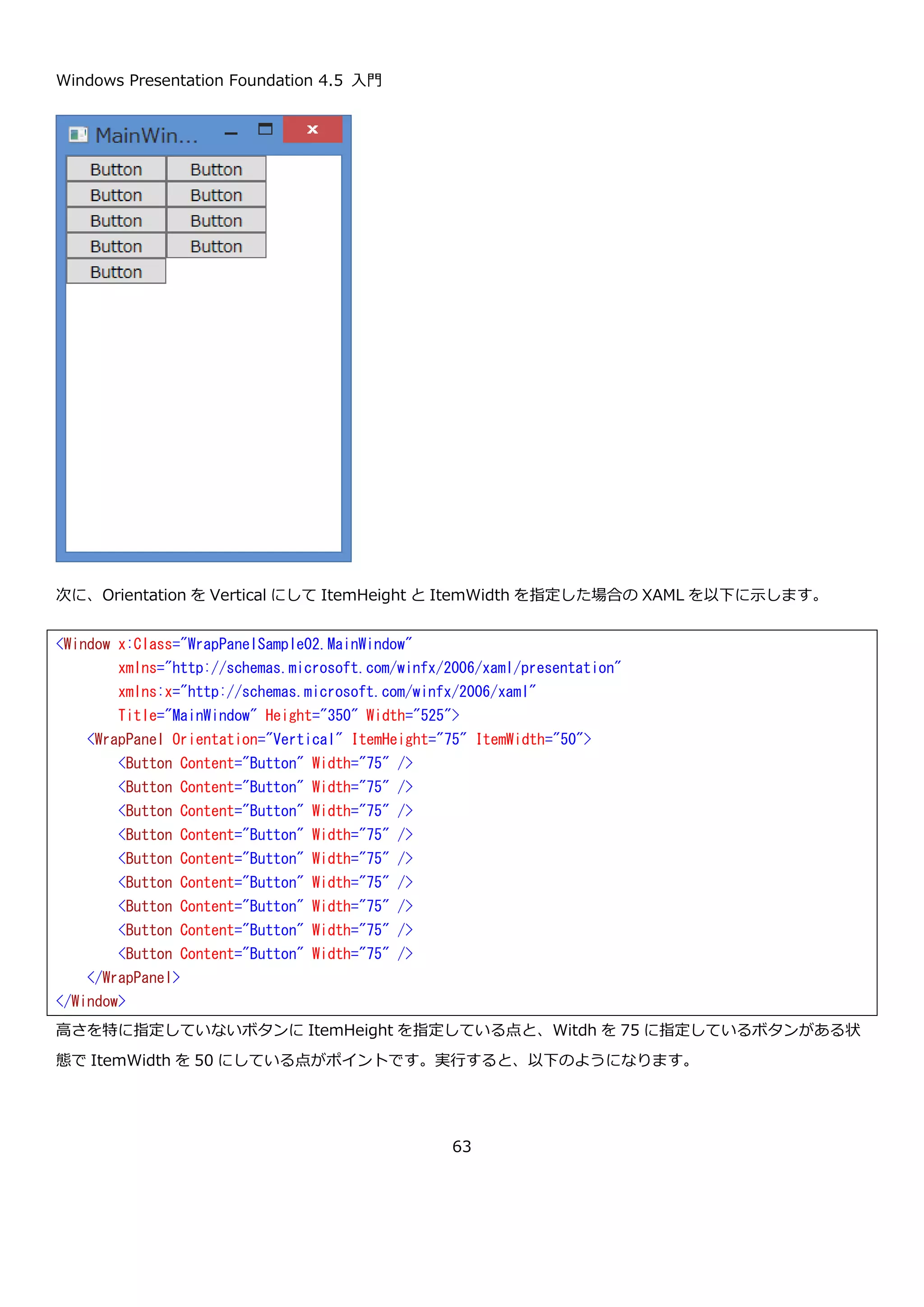 Windows Presentation Foundation 4.5 入門
63
4.1.6. WrapPanel コントロール
WrapPanel コントロールは、StackPanel コントロールと同じように横や縦に要素を並べて表示するコントロールで
す。StackPanel コントロールとの違いは、子要素が外にはみ出したときの挙動で StackPanel が潔く表示しなかった
のに対して WrapPanel は、折り返して表示を行います。
WrapPanel で使用する主なプロパティを以下に示します。
プロパティ 説明
Orientation Orientation { get; set; } StackPanel と同様に横並びに配置する場合は Horizontal を設定
し、縦並びに配置する場合は Vertical を設定します。
double ItemHeight { get; set; } WrapPanel 内の要素の高さを設定します。NaN の場合は、子要
素の高さを優先します。
double ItemWidth { get; set; } WrapPanel 内の要素の幅を設定します。NaN の場合は、子要素
の幅を優先します。
WrapPanel に幅 75px のボタンを並べる XAML を以下に示します。
 