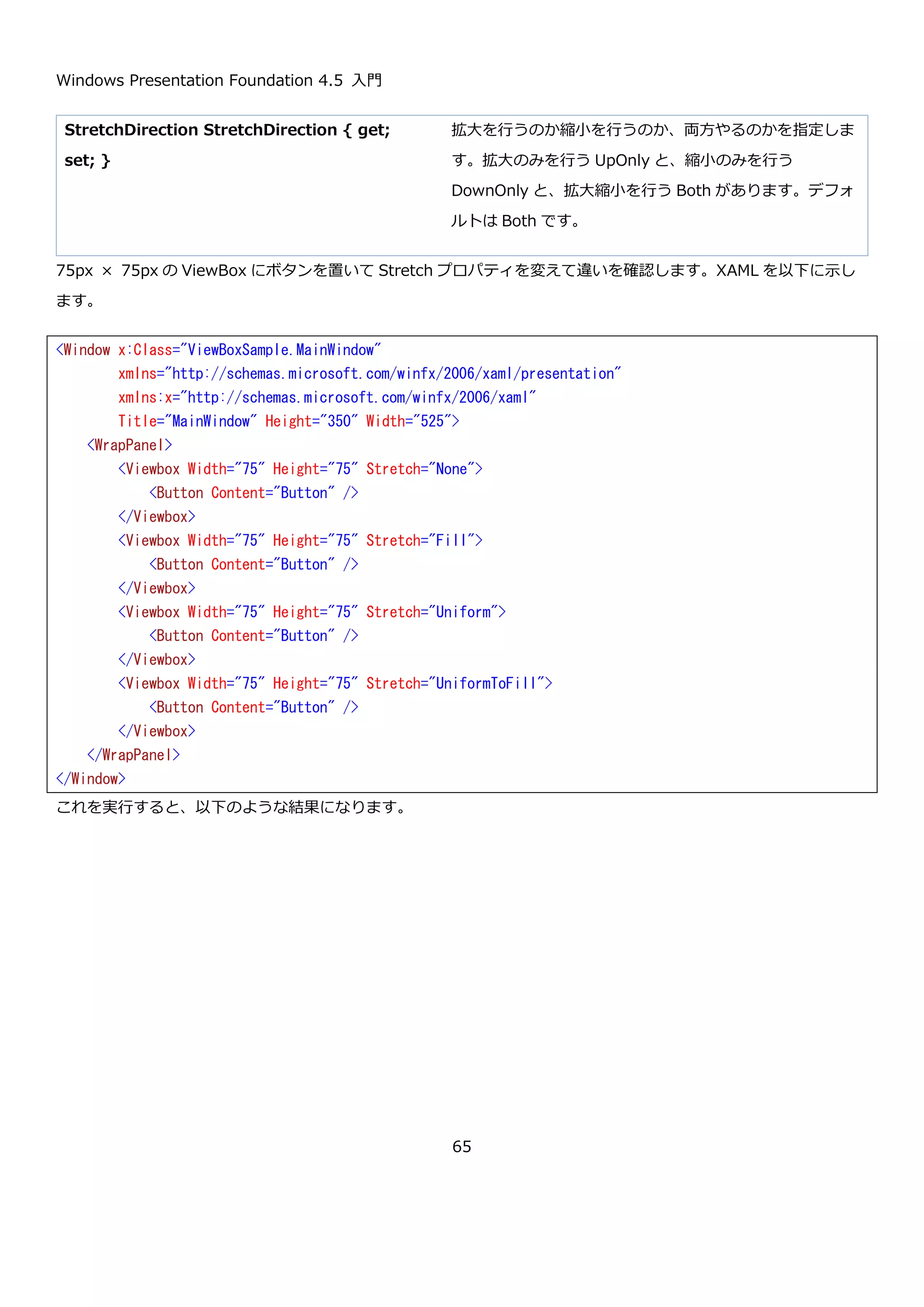 Windows Presentation Foundation 4.5 入門
65
次に、Orientation を Vertical にして ItemHeight と ItemWidth を指定した場合の XAML を以下に示します。
高さを特に指定していないボタンに ItemHeight を指定している点と、Witdh を 75 に指定しているボタンがある状
態で ItemWidth を 50 にしている点がポイントです。実行すると、以下のようになります。
<Window x:Class="WrapPanelSample02.MainWindow"
xmlns="http://schemas.microsoft.com/winfx/2006/xaml/presentation"
xmlns:x="http://schemas.microsoft.com/winfx/2006/xaml"
Title="MainWindow" Height="350" Width="525">
<WrapPanel Orientation="Vertical" ItemHeight="75" ItemWidth="50">
<Button Content="Button" Width="75" />
<Button Content="Button" Width="75" />
<Button Content="Button" Width="75" />
<Button Content="Button" Width="75" />
<Button Content="Button" Width="75" />
<Button Content="Button" Width="75" />
<Button Content="Button" Width="75" />
<Button Content="Button" Width="75" />
<Button Content="Button" Width="75" />
</WrapPanel>
</Window>
 