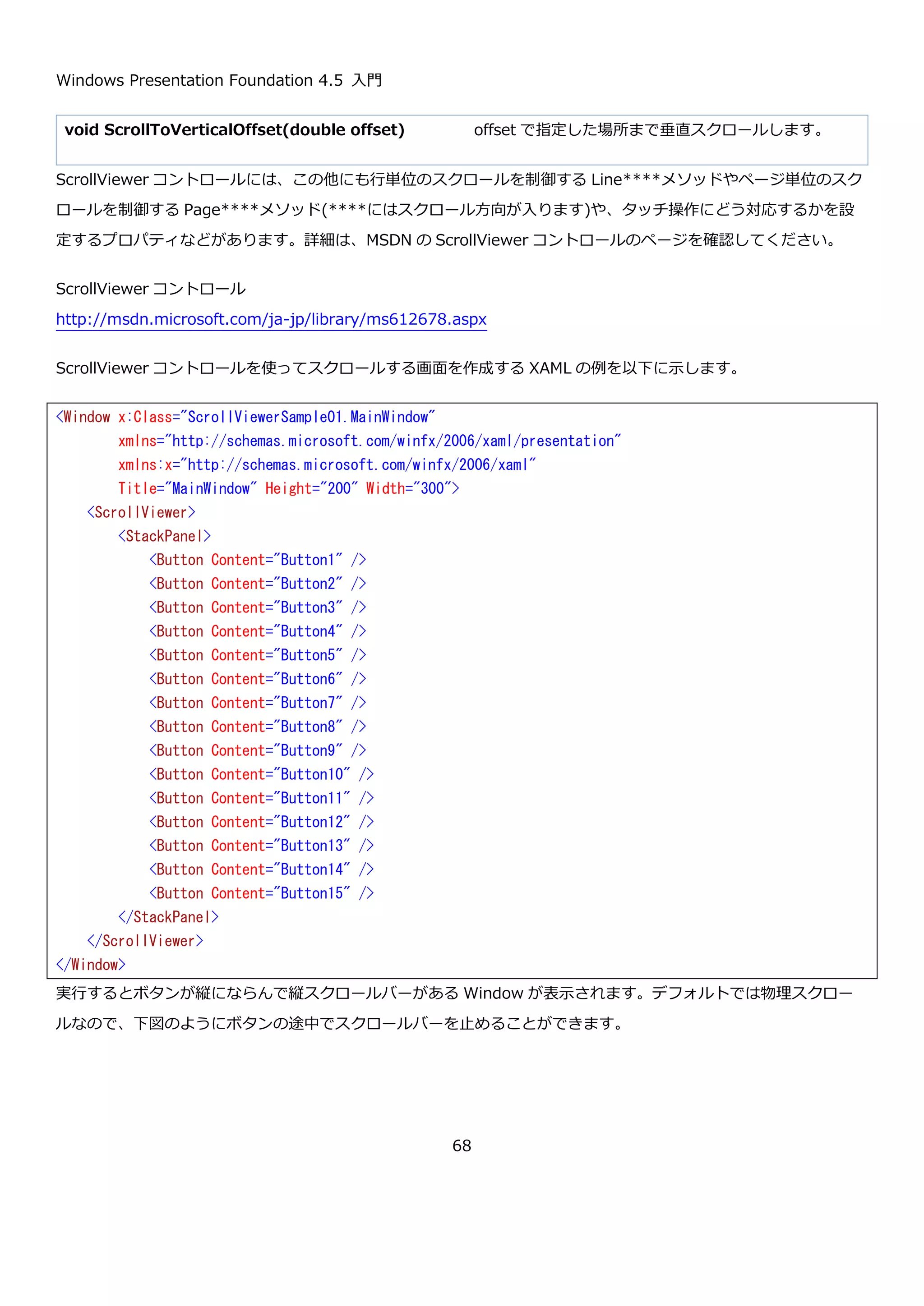 Windows Presentation Foundation 4.5 入門
68
左から None, Fill, Uniform, UniformToFill になります。文章ではわかりにくかった Uniform と UniformToFill の違
いですが、Uniform が領域内に収まるように拡大していて、UniformToFill が領域いっぱいになるように拡大してい
てはみ出た部分は表示されていないことが確認できます。さらに、ボタンが動くことをマウスオーバーやクリックす
るなどして確認してみてください。ViewBox は使いどころが難しいですが、簡単にサイズに合わせて拡大縮小でき
る機能を実現する手段があるということは頭に入れておくといいでしょう。
4.1.8. ScrollViewer コントロール
ScrollViewer コントロールは、名前のとおり子要素が ScrollViewer より大きな場合にスクロールバーを出して要素
を閲覧できるようにするコントロールです。ScrollViewer では、縦スクロールバー・横スクロールバーの表示方法の
指定や、スクロール時に論理単位でスクロール(要素単位でスクロール)するか物理単位でスクロール(ピクセル単位で
スクロール)するか指定できます。
ScrollViewer コントロールで使用する主なプロパティを以下に示します。
プロパティ 説明
bool CanContentScroll { get; set; } スクロールを物理単位で行うか論理単位で行うか設定
します。true の場合は論理スクロールで false の場合
None Fill Uniform UniformToFill
 