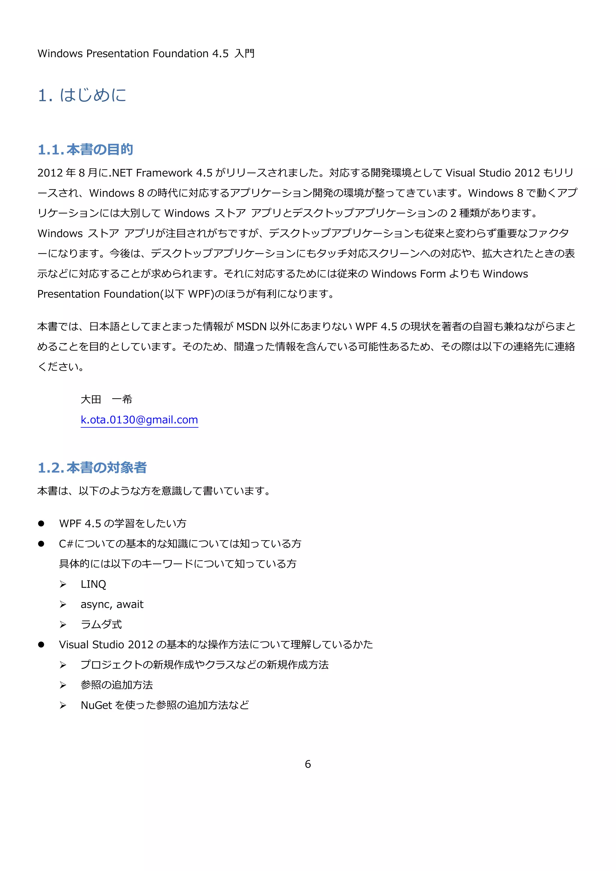 Windows Presentation Foundation 4.5 入門
6
5.6. Style .............................................................................................................................204
5.6.1. スタイルの継承 ..........................................................................................................204
5.6.2. トリガー...................................................................................................................205
5.7. リソース.........................................................................................................................206
5.7.1. リソースの定義 ..........................................................................................................206
5.7.2. リソースの参照方法 ....................................................................................................207
5.8. ControlTemplate.............................................................................................................208
5.9. コントロールの作成 ..........................................................................................................211
5.9.1. UserControl..............................................................................................................212
5.9.2. カスタムコントロール .................................................................................................219
5.10. Binding.......................................................................................................................225
5.10.1. 単純な Binding .......................................................................................................225
5.10.2. Binding の Mode.....................................................................................................227
5.10.3. ElementName によるソースの指定.............................................................................228
5.10.4. RelativeSource によるソースの指定............................................................................229
5.10.5. 入力値の検証..........................................................................................................229
5.10.6. コレクションのデータバインド...................................................................................235
5.11. コマンド......................................................................................................................249
6. 応用 .................................................................................................................................254
6.1. Behavior........................................................................................................................254
6.1.1. Trigger と Action .......................................................................................................255
 