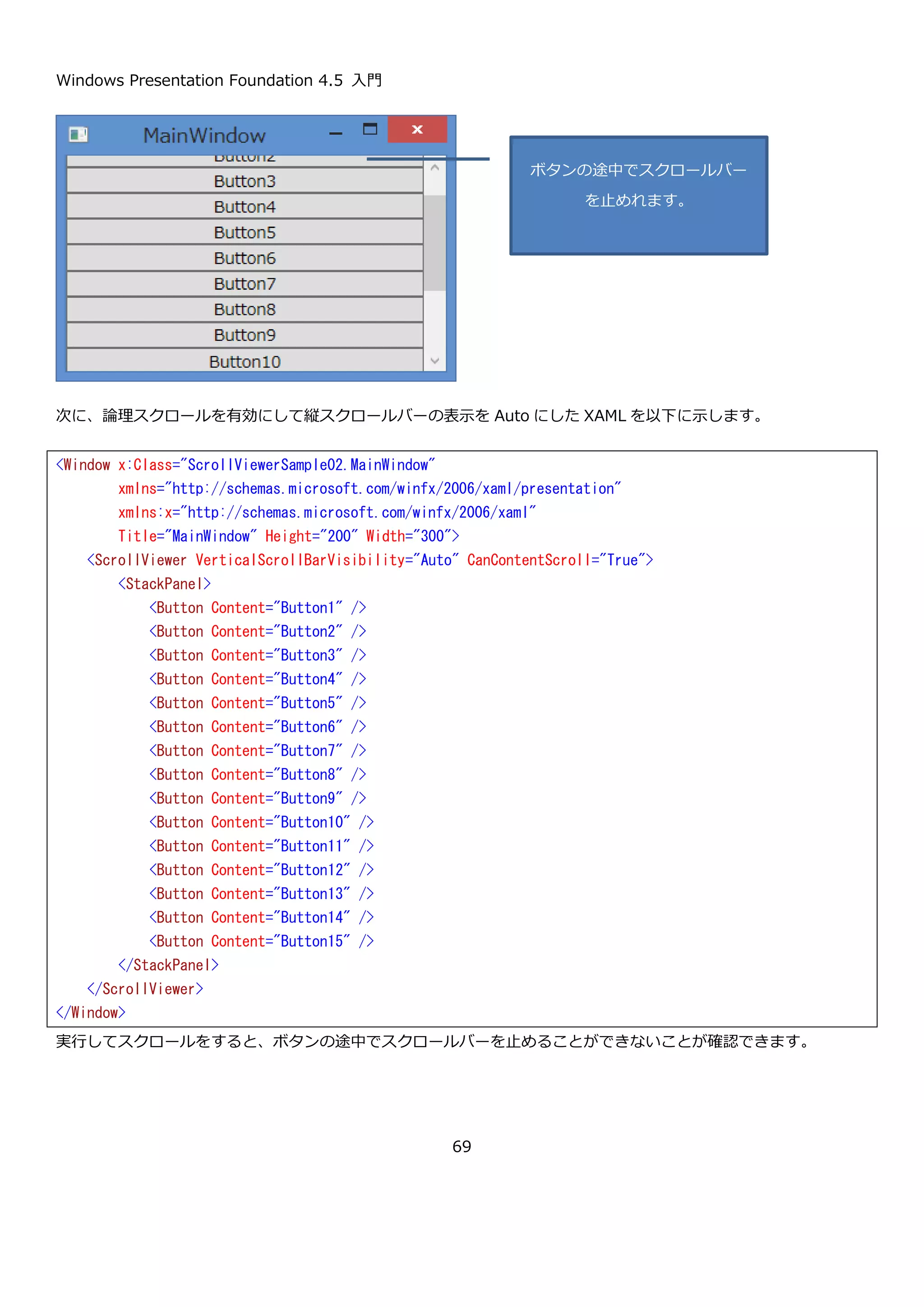 Windows Presentation Foundation 4.5 入門
69
は物理スクロールです。デフォルトは物理スクロール
です。
ScrollBarVisibility HorizontalScrollBarVisibility
{ get; set; }
水平スクロールバーを表示するかどうか指定します。
スクロールバーを非表示にしてサイズを ScrollViewer
と同じ幅にする場合は Disabled を、スクロールバーが
必要な場合にのみ表示する場合は Auto を、スクロール
バーを表示しない場合は Hidden を、スクロールバーを
常に表示する場合は Visible を設定します。デフォルト
値は Hidden です。
ScrollBarVisibility VerticalScrollBarVisibility
{ get; set; }
垂直スクロールバーを表示するかどうか指定します。
デフォルト値は Visible です。
double ScrollableHeight { get; } 子要素の高さを取得します。
double ScrollableWidth { get; } 子要素の幅を取得します。
double HorizontalOffset { get; } 水平スクロールバーの位置を取得します。
double VerticalOffset { get; } 垂直スクロールバーの位置を取得します。
ScrollViewer コントロールのスクロールバーの位置を表すプロパティは、読み取り専用になっています。そのため、
スクロールバーの位置の操作を行う場合はメソッドを使用します。スクロールバーの位置を制御する主なメソッドを
以下に示します。
メソッド 説明
void ScrollToTop() 一番上のコンテンツまでスクロールします。
void ScrollToBottom() 一番下のコンテンツまでスクロールします。
void ScrollToLeftEnd() 左端までスクロールします。
void ScrollToRightEnd() 右端までスクロールします。
void ScrollToHorizontalOffset(double offset) offset で指定した場所まで水平スクロールします。
 