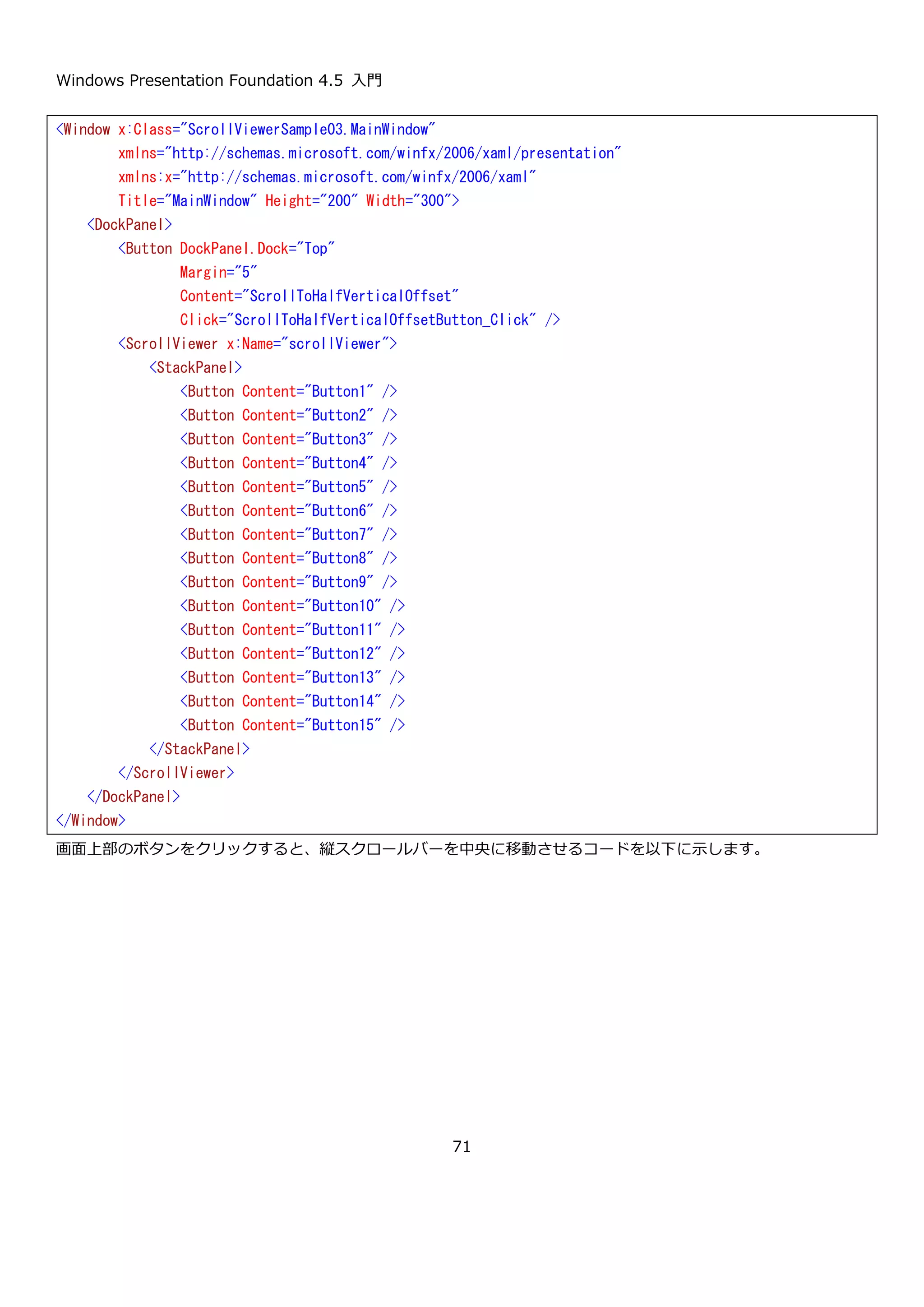 Windows Presentation Foundation 4.5 入門
71
次に、論理スクロールを有効にして縦スクロールバーの表示を Auto にした XAML を以下に示します。
実行してスクロールをすると、ボタンの途中でスクロールバーを止めることができないことが確認できます。
<Window x:Class="ScrollViewerSample02.MainWindow"
xmlns="http://schemas.microsoft.com/winfx/2006/xaml/presentation"
xmlns:x="http://schemas.microsoft.com/winfx/2006/xaml"
Title="MainWindow" Height="200" Width="300">
<ScrollViewer VerticalScrollBarVisibility="Auto" CanContentScroll="True">
<StackPanel>
<Button Content="Button1" />
<Button Content="Button2" />
<Button Content="Button3" />
<Button Content="Button4" />
<Button Content="Button5" />
<Button Content="Button6" />
<Button Content="Button7" />
<Button Content="Button8" />
<Button Content="Button9" />
<Button Content="Button10" />
<Button Content="Button11" />
<Button Content="Button12" />
<Button Content="Button13" />
<Button Content="Button14" />
<Button Content="Button15" />
</StackPanel>
</ScrollViewer>
</Window>
ボタンの途中でスクロールバー
を止めれます。
 