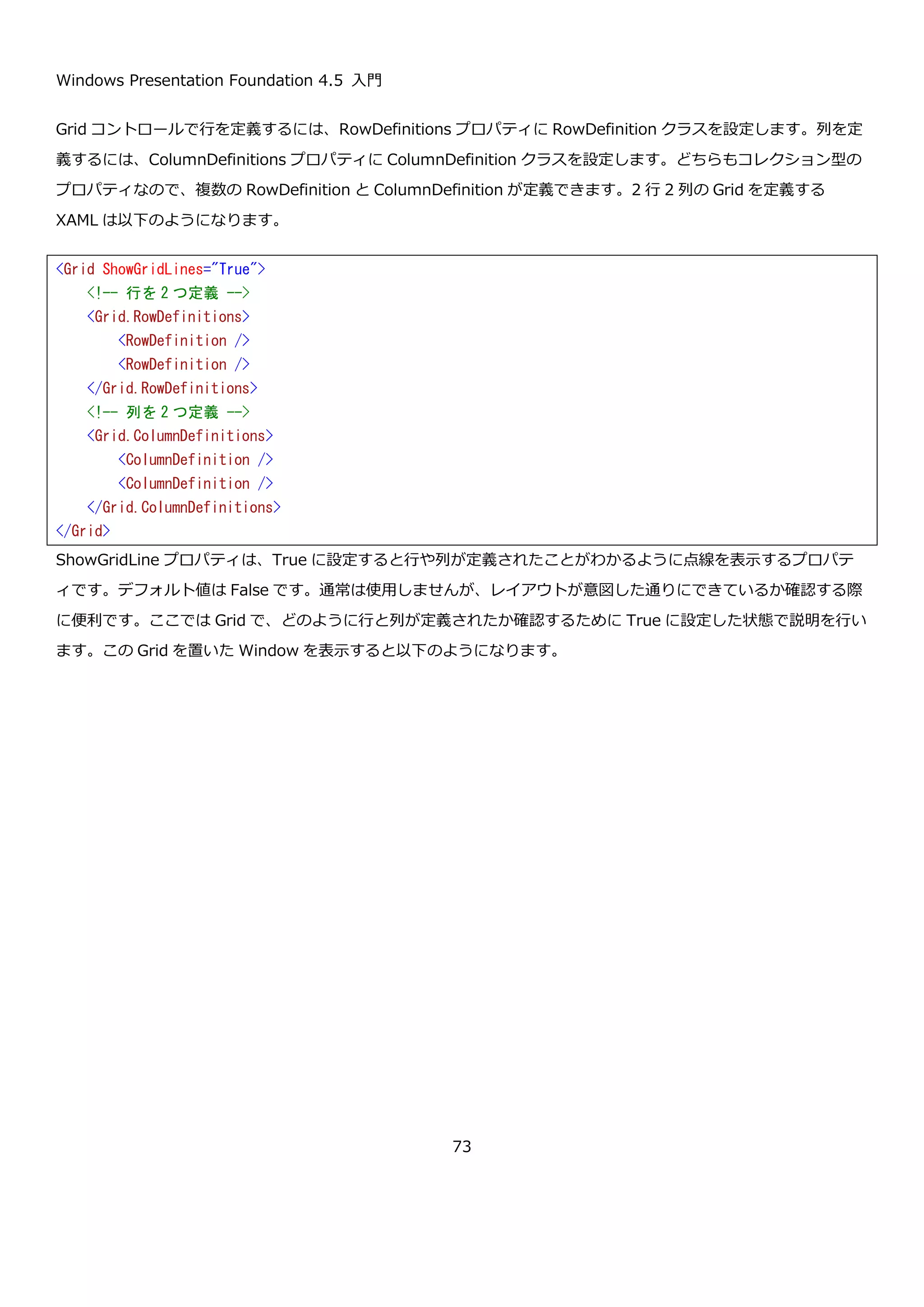 Windows Presentation Foundation 4.5 入門
73
画面上部のボタンをクリックすると、縦スクロールバーを中央に移動させるコードを以下に示します。
<Window x:Class="ScrollViewerSample03.MainWindow"
xmlns="http://schemas.microsoft.com/winfx/2006/xaml/presentation"
xmlns:x="http://schemas.microsoft.com/winfx/2006/xaml"
Title="MainWindow" Height="200" Width="300">
<DockPanel>
<Button DockPanel.Dock="Top"
Margin="5"
Content="ScrollToHalfVerticalOffset"
Click="ScrollToHalfVerticalOffsetButton_Click" />
<ScrollViewer x:Name="scrollViewer">
<StackPanel>
<Button Content="Button1" />
<Button Content="Button2" />
<Button Content="Button3" />
<Button Content="Button4" />
<Button Content="Button5" />
<Button Content="Button6" />
<Button Content="Button7" />
<Button Content="Button8" />
<Button Content="Button9" />
<Button Content="Button10" />
<Button Content="Button11" />
<Button Content="Button12" />
<Button Content="Button13" />
<Button Content="Button14" />
<Button Content="Button15" />
</StackPanel>
</ScrollViewer>
</DockPanel>
</Window>
 