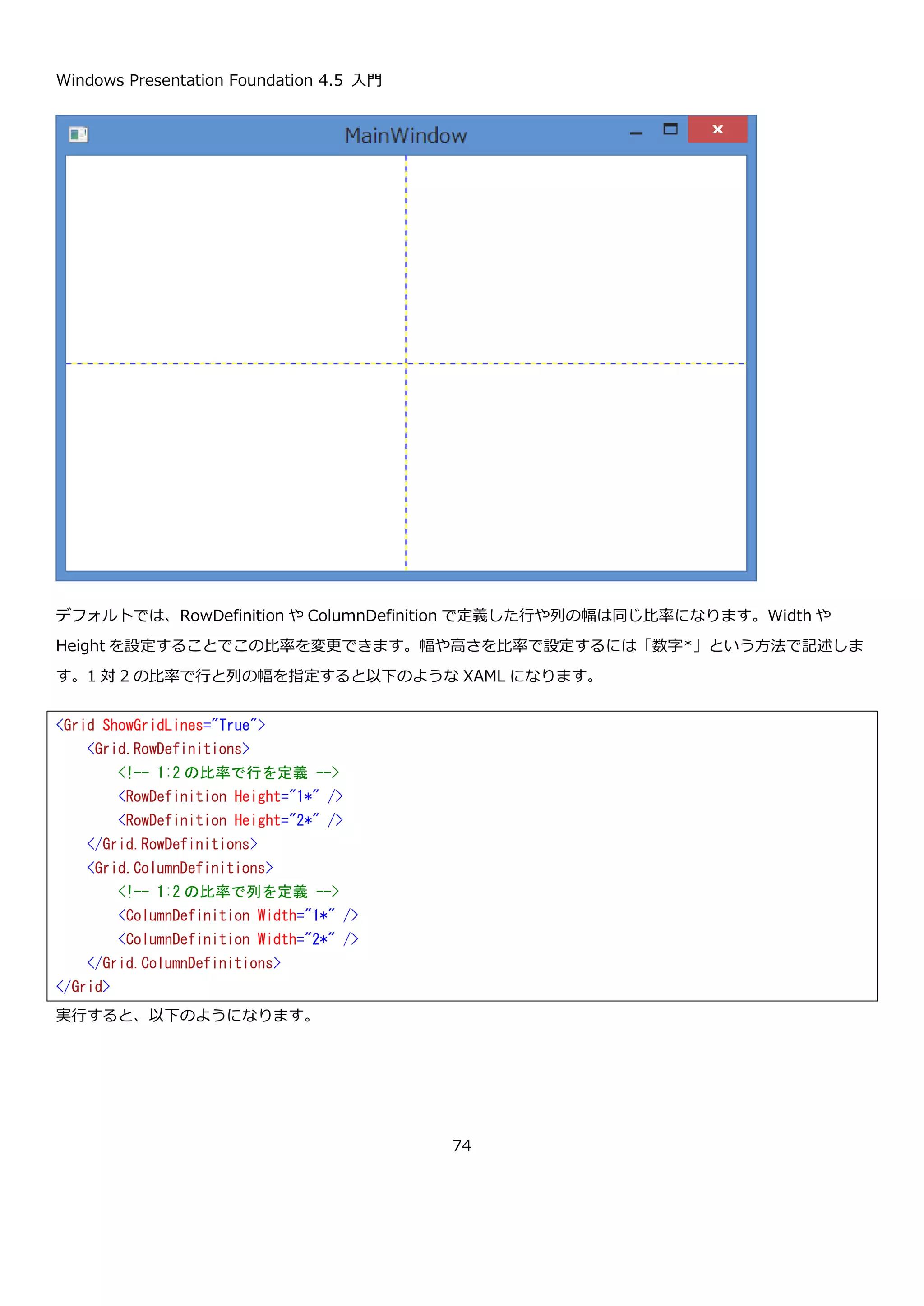 Windows Presentation Foundation 4.5 入門
74
ScrollToVerticalOffset メソッドで縦方向のスクロールバーの位置を設定しています。スクロールバーの位置あ
ScrollableHeigt プロパティでスクロール可能な高さを取得して 2 で割ることで、真ん中の位置を算出しています。
実行してボタンを押した状態の画面を以下に示します。スクロールバーが中央にきていることが確認できます。
4.1.9. Grid コントロール
Grid コントロールは、テーブルレイアウトを行うための WPF のコントロールです。行と列を定義して、子要素を任
意の行と列に配置できます。RowSpan や ColumnSpan を設定することで複数行や複数列にまたがって子要素を配
置することが出来ます。
namespace ScrollViewerSample03
{
using System.Windows;
public partial class MainWindow : Window
{
public MainWindow()
{
InitializeComponent();
}
private void ScrollToHalfVerticalOffsetButton_Click(object sender, RoutedEventArgs e)
{
// 垂直スクロールバーの位置を真ん中に設定
this.scrollViewer.ScrollToVerticalOffset(this.scrollViewer.ScrollableHeight / 2);
}
}
}
スクロールバーが中央に移動してい
ます。
 