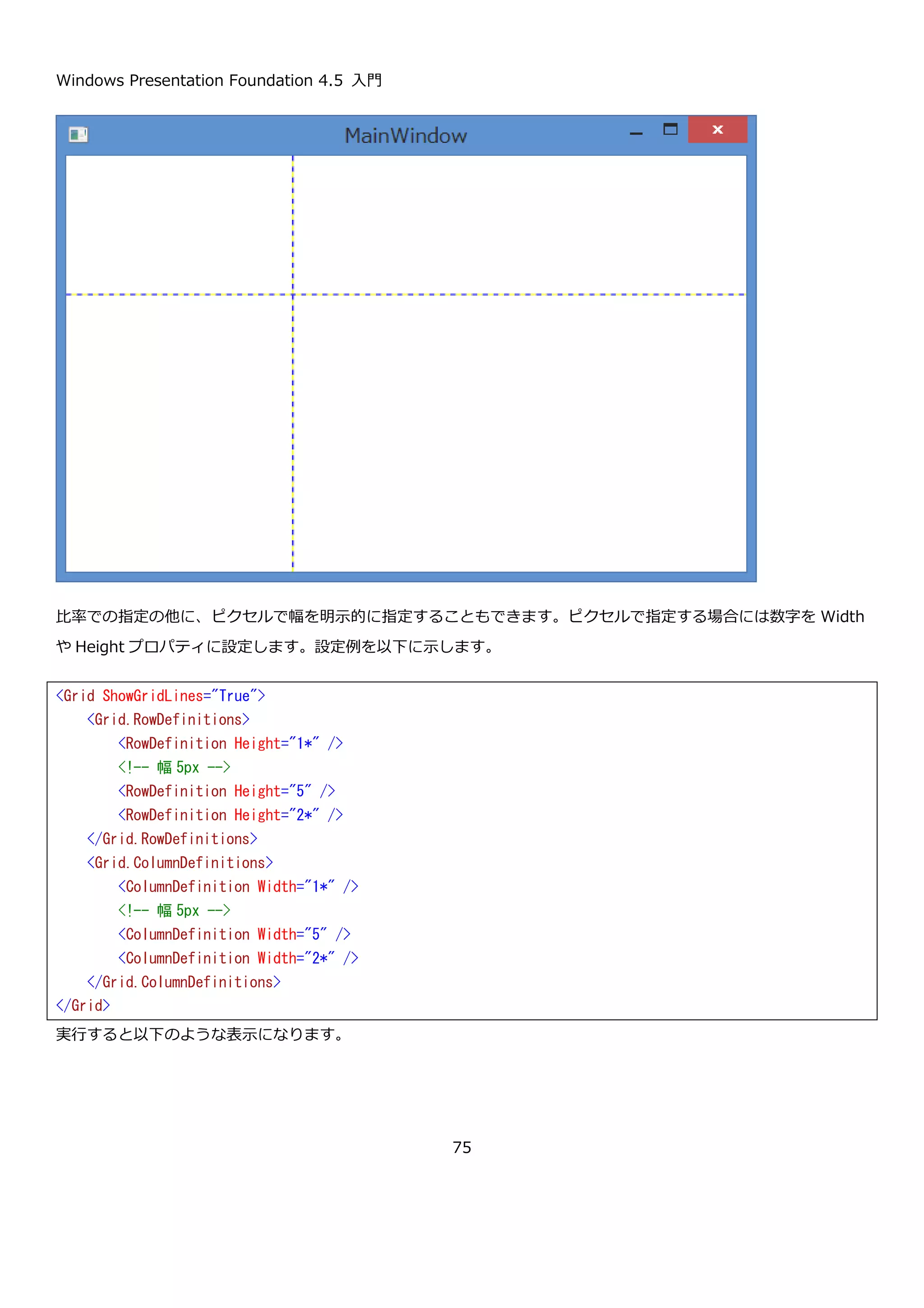 Windows Presentation Foundation 4.5 入門
75
Grid コントロールで行を定義するには、RowDefinitions プロパティに RowDefinition クラスを設定します。列を定
義するには、ColumnDefinitions プロパティに ColumnDefinition クラスを設定します。どちらもコレクション型の
プロパティなので、複数の RowDefinition と ColumnDefinition が定義できます。2 行 2 列の Grid を定義する
XAML は以下のようになります。
ShowGridLine プロパティは、True に設定すると行や列が定義されたことがわかるように点線を表示するプロパテ
ィです。デフォルト値は False です。通常は使用しませんが、レイアウトが意図した通りにできているか確認する際
に便利です。ここでは Grid で、どのように行と列が定義されたか確認するために True に設定した状態で説明を行い
ます。この Grid を置いた Window を表示すると以下のようになります。
<Grid ShowGridLines="True">
<!-- 行を 2 つ定義 -->
<Grid.RowDefinitions>
<RowDefinition />
<RowDefinition />
</Grid.RowDefinitions>
<!-- 列を 2 つ定義 -->
<Grid.ColumnDefinitions>
<ColumnDefinition />
<ColumnDefinition />
</Grid.ColumnDefinitions>
</Grid>
 