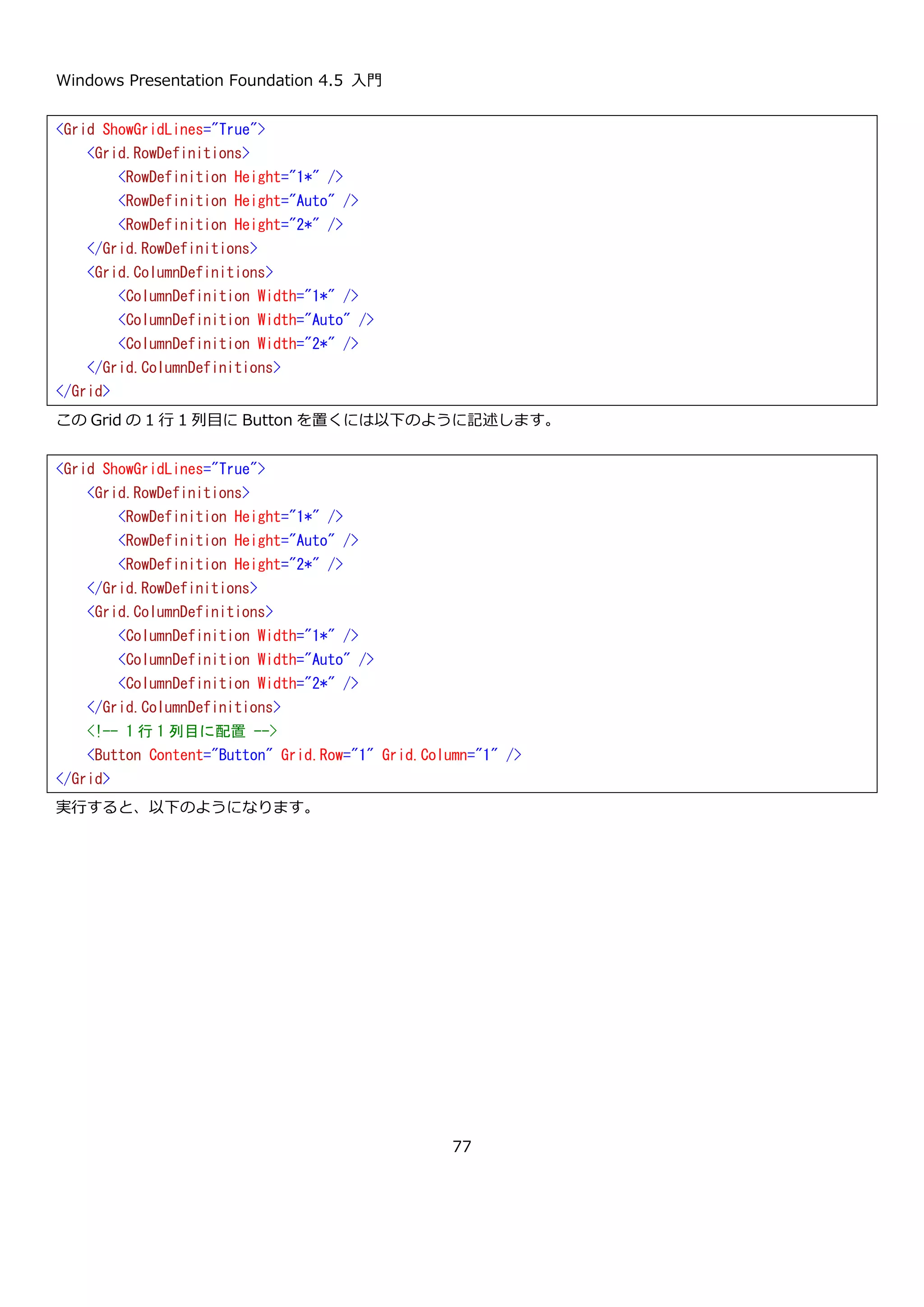 Windows Presentation Foundation 4.5 入門
77
比率での指定の他に、ピクセルで幅を明示的に指定することもできます。ピクセルで指定する場合には数字を Width
や Height プロパティに設定します。設定例を以下に示します。
実行すると以下のような表示になります。
<Grid ShowGridLines="True">
<Grid.RowDefinitions>
<RowDefinition Height="1*" />
<!-- 幅 5px -->
<RowDefinition Height="5" />
<RowDefinition Height="2*" />
</Grid.RowDefinitions>
<Grid.ColumnDefinitions>
<ColumnDefinition Width="1*" />
<!-- 幅 5px -->
<ColumnDefinition Width="5" />
<ColumnDefinition Width="2*" />
</Grid.ColumnDefinitions>
</Grid>
 