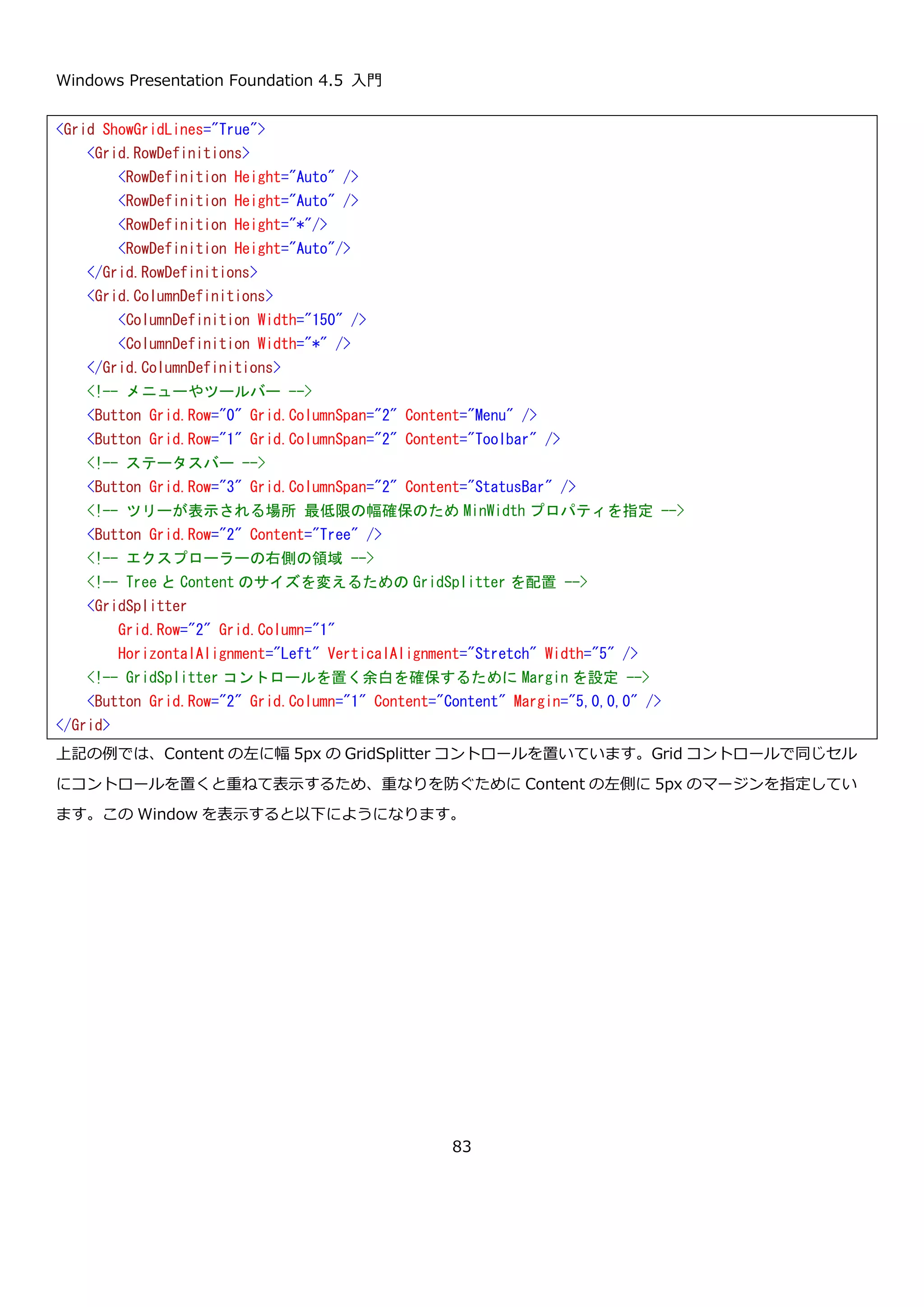 Windows Presentation Foundation 4.5 入門
83
この Window を表示すると、以下のようになります。DockPanel コントロールで作成した画面と同じ表示になって
います。破線とボタンの位置を確認して表示内容と XAML の対応を確認してください。
<Window x:Class="GridSample01.MainWindow"
xmlns="http://schemas.microsoft.com/winfx/2006/xaml/presentation"
xmlns:x="http://schemas.microsoft.com/winfx/2006/xaml"
Title="MainWindow" Height="350" Width="525">
<Grid ShowGridLines="True">
<Grid.RowDefinitions>
<RowDefinition Height="Auto" />
<RowDefinition Height="Auto" />
<RowDefinition Height="*"/>
<RowDefinition Height="Auto"/>
</Grid.RowDefinitions>
<Grid.ColumnDefinitions>
<ColumnDefinition Width="150" />
<ColumnDefinition Width="*" />
</Grid.ColumnDefinitions>
<!-- メニューやツールバー -->
<Button Grid.Row="0" Grid.ColumnSpan="2" Content="Menu" />
<Button Grid.Row="1" Grid.ColumnSpan="2" Content="Toolbar" />
<!-- ステータスバー -->
<Button Grid.Row="3" Grid.ColumnSpan="2" Content="StatusBar" />
<!-- ツリーが表示される場所 -->
<Button Grid.Row="2" Content="Tree" />
<!-- エクスプローラーの右側の領域 -->
<Button Grid.Row="2" Grid.Column="1" Content="Content" />
</Grid>
</Window>
 