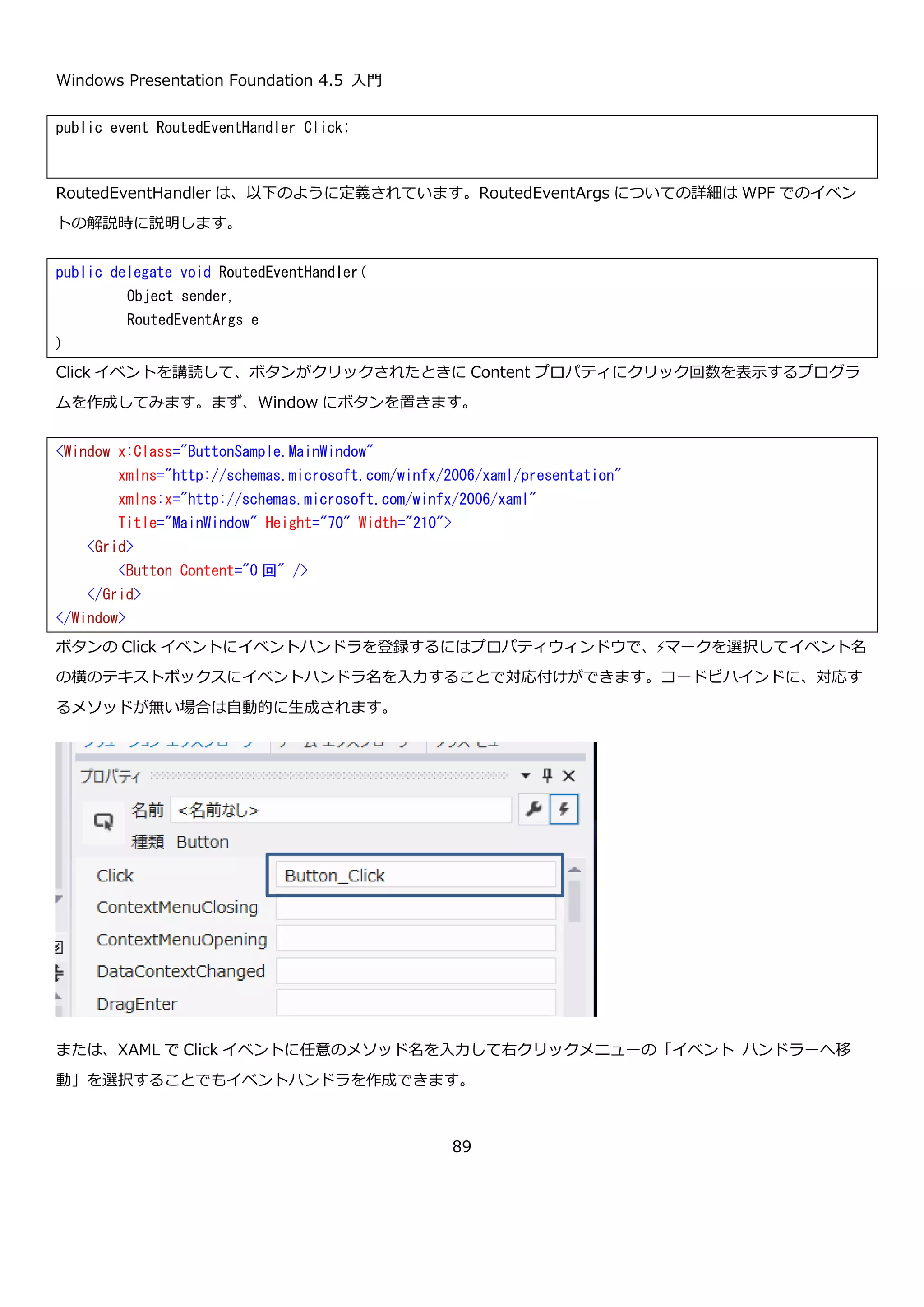Windows Presentation Foundation 4.5 入門
89
この XAML を記述した Window を表示すると以下のようになります。
<Grid ShowGridLines="True">
<Grid.ColumnDefinitions>
<ColumnDefinition/>
<ColumnDefinition/>
<ColumnDefinition/>
</Grid.ColumnDefinitions>
<Grid.RowDefinitions>
<RowDefinition/>
<RowDefinition/>
<RowDefinition/>
</Grid.RowDefinitions>
<!-- HorizontalAlignment VerticalAlighment に関する設定 -->
<Button Grid.Row="0" Grid.Column="0" Content="Default(Stretch)" />
<Button Grid.Row="0" Grid.Column="1" Content="Left-
Bottom" HorizontalAlignment="Left" VerticalAlignment="Bottom" />
<Button Grid.Row="0" Grid.Column="1" Content="Left-
Top" HorizontalAlignment="Left" VerticalAlignment="Top" />
<Button Grid.Row="0" Grid.Column="1" Content="Right-
Top" HorizontalAlignment="Right" VerticalAlignment="Top" />
<Button Grid.Row="0" Grid.Column="1" Content="Right-
Bottom" HorizontalAlignment="Right" VerticalAlignment="Bottom" />
<Button Grid.Row="0" Grid.Column="1" Content="Center-
Center" HorizontalAlignment="Center" VerticalAlignment="Center" />
<Button Grid.Row="0" Grid.Column="2" Content="Left-
Center" HorizontalAlignment="Left" VerticalAlignment="Center" />
<Button Grid.Row="0" Grid.Column="2" Content="Right-
Center" HorizontalAlignment="Right" VerticalAlignment="Center" />
<Button Grid.Row="0" Grid.Column="2" Content="Center-
Top" HorizontalAlignment="Center" VerticalAlignment="Top" />
<Button Grid.Row="0" Grid.Column="2" Content="Center-
Bottom" HorizontalAlignment="Center" VerticalAlignment="Bottom" />
<!-- サイズの設定 -->
<Button Grid.Row="1" Grid.Column="0" Content="Fixed" Width="50" Height="30" />
<Button Grid.Row="1" Grid.Column="1" Content="MinWidth-MinHeight" MinWidth="300" MinHeight="150" />
<Button Grid.Row="1" Grid.Column="2" Content="MaxWidth-MaxHeight" MaxWidth="125" MaxHeight="50" />
<!-- 余白の設定 -->
<Button Grid.Row="2" Grid.Column="0" Content="5, 10, 15, 20" Margin="5, 10, 15, 20" />
<Button Grid.Row="2" Grid.Column="1" Content="15" Margin="15" />
<Button Grid.Row="2" Grid.Column="2" Content="5, 15" Margin="5, 15" />
</Grid>
 