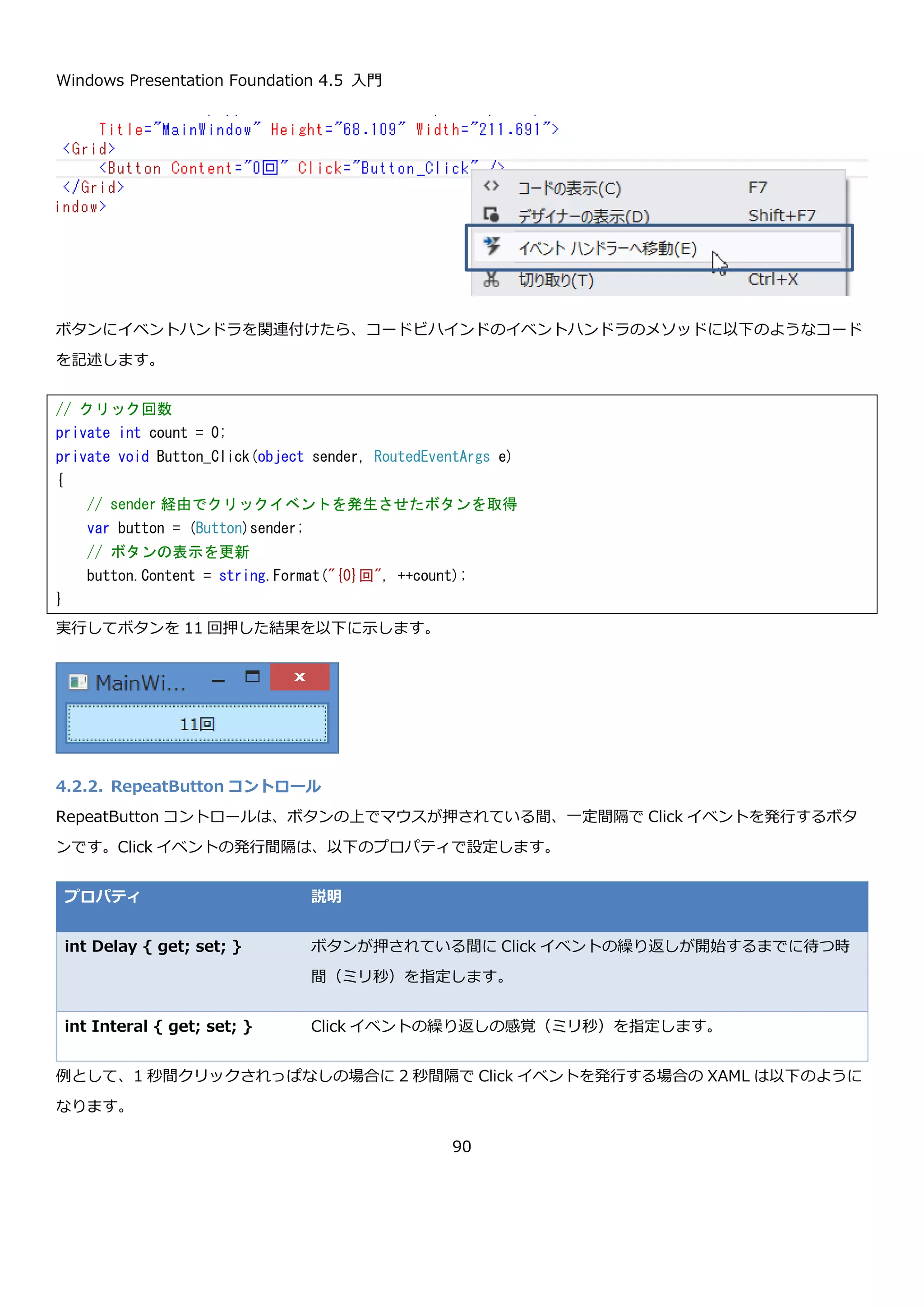 Windows Presentation Foundation 4.5 入門
90
MinWidth プロパティと MinHeight プロパティの例は、わかりにくいかもしれませんが Grid のセルの大きさがボタ
ンの最小の大きさよりも小さいためボタンがはみ出しています。
4.1.12.5. WPF におけるピクセルについて
WPF でのピクセルは、物理的なピクセルではなくデバイス非依存ピクセルになります。デバイス非依存ピクセルと
は、dpi(1 インチあたりのドット数)にかかわらず 1 ピクセルが 1/96 インチになります。このため、WPF では
72dpi のモニタでも 19,200dpi のプリンタでも同じサイズで描画が可能になっています。
4.2.ボタン
レイアウトコントロールの次は、もっとも基本的なユーザーがアクションを起こすときの接点となるボタンについて
説明します。ボタンのコントロールには、一般的な Button コントロールと、ユーザーがボタンを押している間 Click
イベントを繰り返し発行する RepeatButton の 2 種類があります。
4.2.1. Button コントロール
Button コントロールは、ユーザーのクリックやタップといった操作に対して Click イベントを発行するコントロール
です。Click イベントは以下のように定義されています。
 