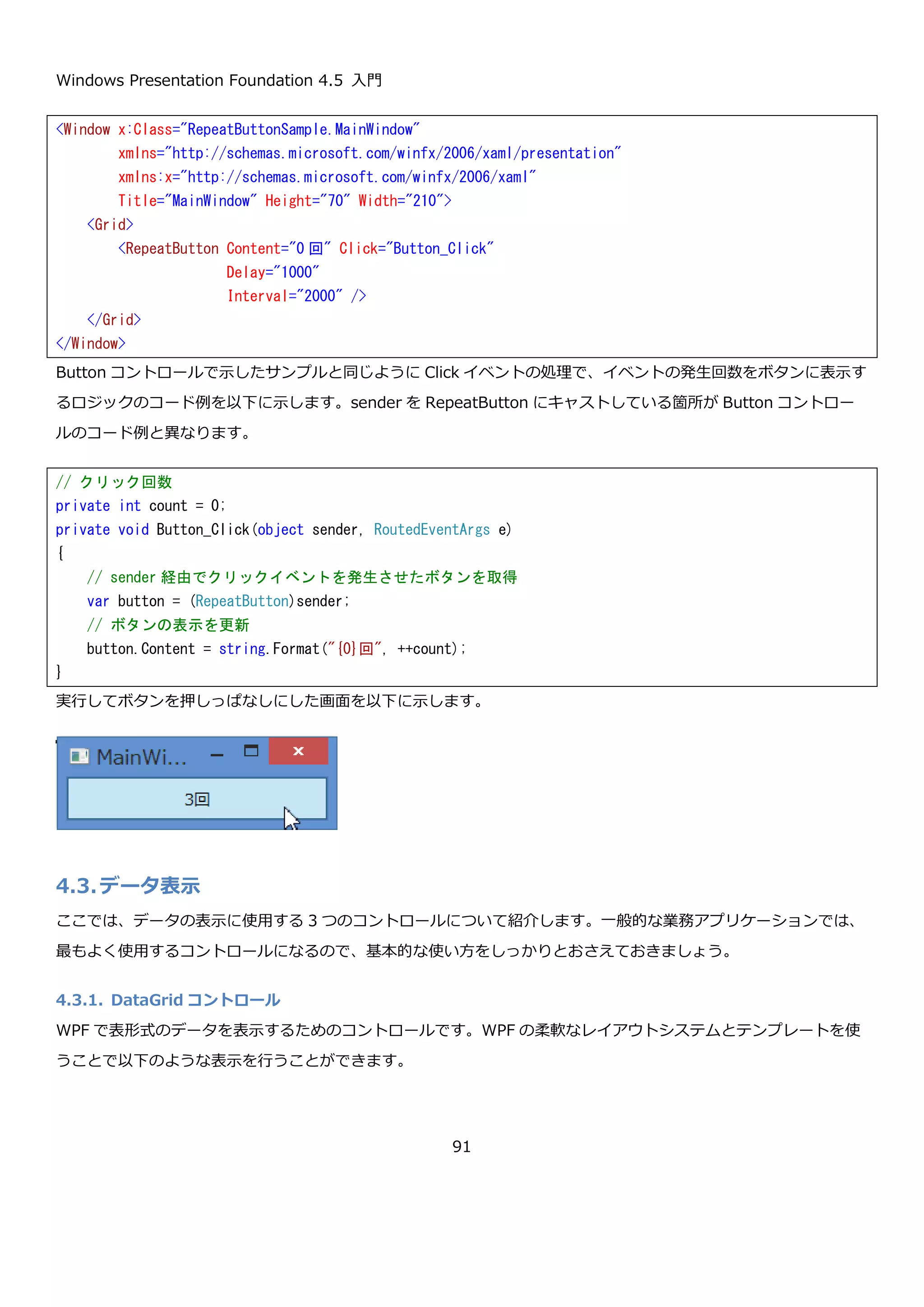 Windows Presentation Foundation 4.5 入門
91
RoutedEventHandler は、以下のように定義されています。RoutedEventArgs についての詳細は WPF でのイベン
トの解説時に説明します。
Click イベントを講読して、ボタンがクリックされたときに Content プロパティにクリック回数を表示するプログラ
ムを作成してみます。まず、Window にボタンを置きます。
ボタンの Click イベントにイベントハンドラを登録するにはプロパティウィンドウで、⚡マークを選択してイベント名
の横のテキストボックスにイベントハンドラ名を入力することで対応付けができます。コードビハインドに、対応す
るメソッドが無い場合は自動的に生成されます。
または、XAML で Click イベントに任意のメソッド名を入力して右クリックメニューの「イベント ハンドラーへ移
動」を選択することでもイベントハンドラを作成できます。
public event RoutedEventHandler Click;
public delegate void RoutedEventHandler(
Object sender,
RoutedEventArgs e
)
<Window x:Class="ButtonSample.MainWindow"
xmlns="http://schemas.microsoft.com/winfx/2006/xaml/presentation"
xmlns:x="http://schemas.microsoft.com/winfx/2006/xaml"
Title="MainWindow" Height="70" Width="210">
<Grid>
<Button Content="0 回" />
</Grid>
</Window>
 