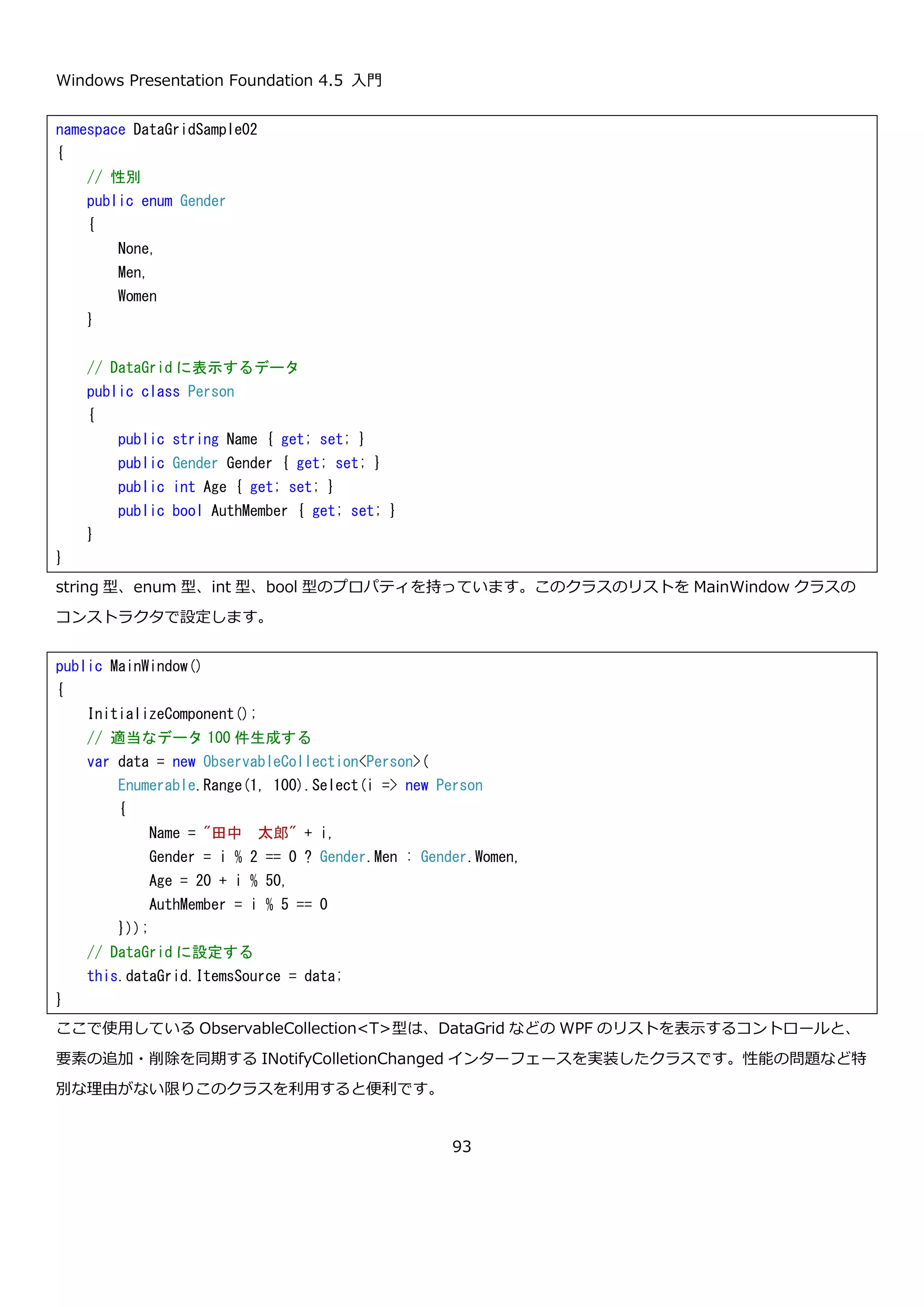 Windows Presentation Foundation 4.5 入門
93
Button コントロールで示したサンプルと同じように Click イベントの処理で、イベントの発生回数をボタンに表示す
るロジックのコード例を以下に示します。sender を RepeatButton にキャストしている箇所が Button コントロー
ルのコード例と異なります。
実行してボタンを押しっぱなしにした画面を以下に示します。
4.3.データ表示
ここでは、データの表示に使用する 3 つのコントロールについて紹介します。一般的な業務アプリケーションでは、
最もよく使用するコントロールになるので、基本的な使い方をしっかりとおさえておきましょう。
4.3.1. DataGrid コントロール
WPF で表形式のデータを表示するためのコントロールです。WPF の柔軟なレイアウトシステムとテンプレートを使
うことで以下のような表示を行うことができます。
<Window x:Class="RepeatButtonSample.MainWindow"
xmlns="http://schemas.microsoft.com/winfx/2006/xaml/presentation"
xmlns:x="http://schemas.microsoft.com/winfx/2006/xaml"
Title="MainWindow" Height="70" Width="210">
<Grid>
<RepeatButton Content="0 回" Click="Button_Click"
Delay="1000"
Interval="2000" />
</Grid>
</Window>
// クリック回数
private int count = 0;
private void Button_Click(object sender, RoutedEventArgs e)
{
// sender 経由でクリックイベントを発生させたボタンを取得
var button = (RepeatButton)sender;
// ボタンの表示を更新
button.Content = string.Format("{0}回", ++count);
}
 