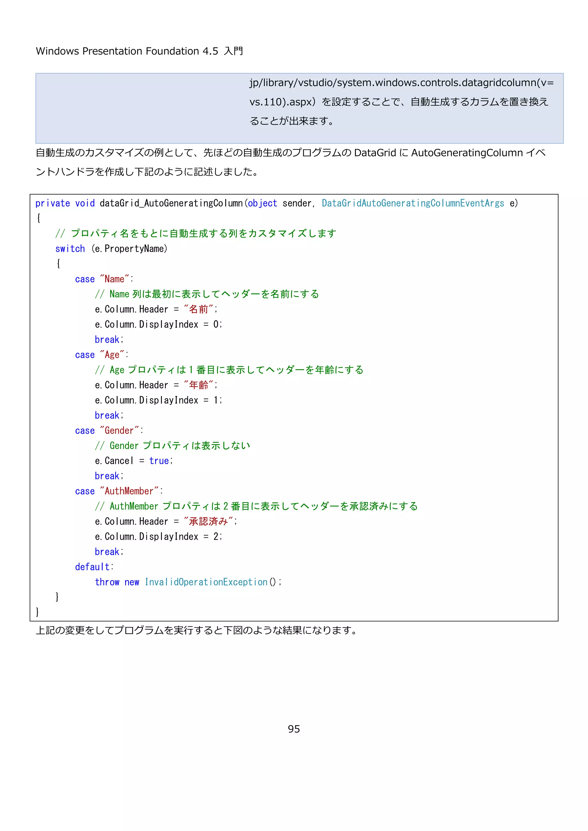 Windows Presentation Foundation 4.5 入門
95
string 型、enum 型、int 型、bool 型のプロパティを持っています。このクラスのリストを MainWindow クラスの
コンストラクタで設定します。
ここで使用している ObservableCollection<T>型は、DataGrid などの WPF のリストを表示するコントロールと、
要素の追加・削除を同期する INotifyColletionChanged インターフェースを実装したクラスです。性能の問題など特
別な理由がない限りこのクラスを利用すると便利です。
namespace DataGridSample02
{
// 性別
public enum Gender
{
None,
Men,
Women
}
// DataGrid に表示するデータ
public class Person
{
public string Name { get; set; }
public Gender Gender { get; set; }
public int Age { get; set; }
public bool AuthMember { get; set; }
}
}
public MainWindow()
{
InitializeComponent();
// 適当なデータ 100 件生成する
var data = new ObservableCollection<Person>(
Enumerable.Range(1, 100).Select(i => new Person
{
Name = "田中 太郎" + i,
Gender = i % 2 == 0 ? Gender.Men : Gender.Women,
Age = 20 + i % 50,
AuthMember = i % 5 == 0
}));
// DataGrid に設定する
this.dataGrid.ItemsSource = data;
}
 
