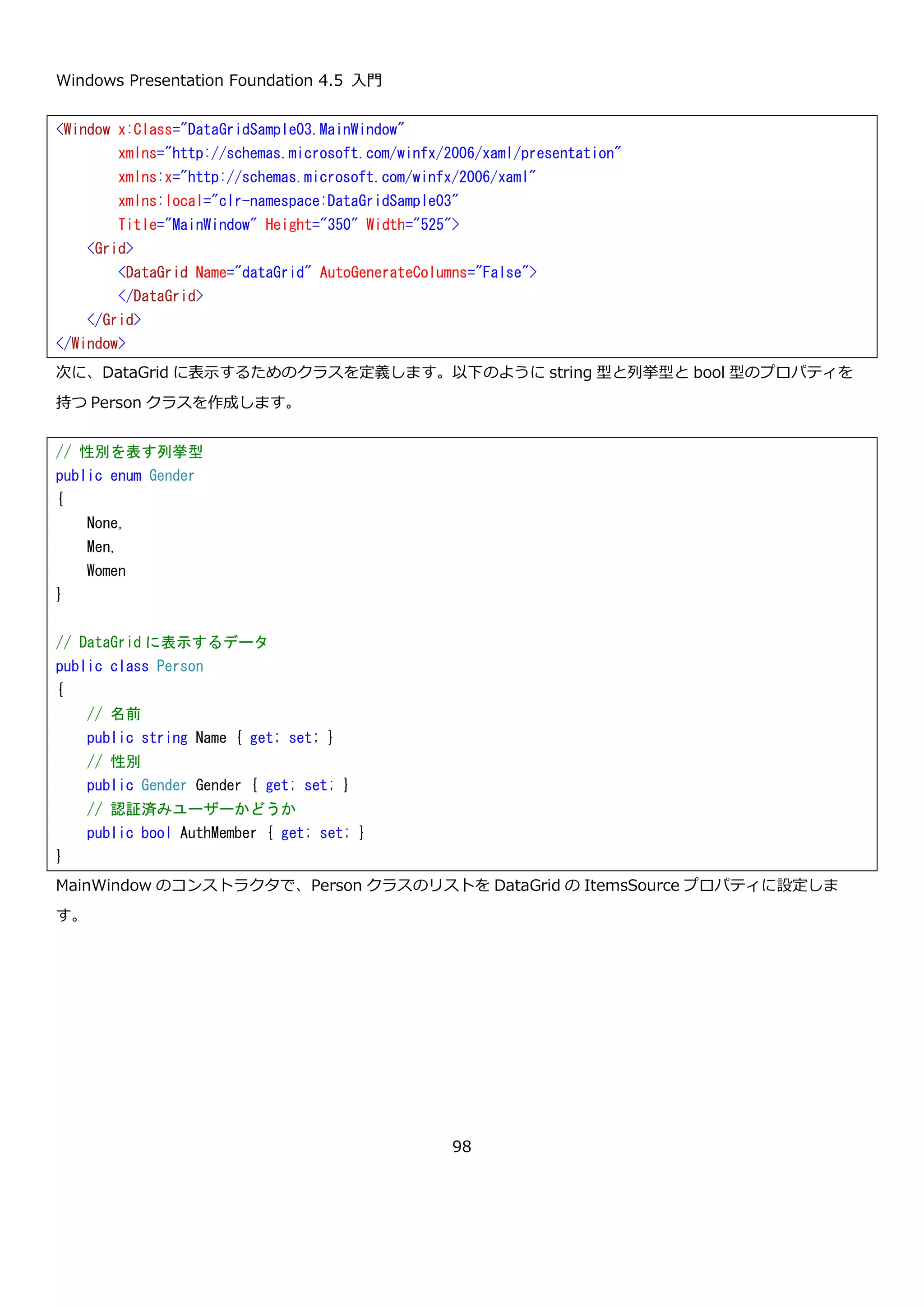 Windows Presentation Foundation 4.5 入門
98
カラムヘッダーがカスタマイズできていることと、Gender プロパティの列が生成されていないことが確認できま
す。
4.3.1.3. DataGrid で使用可能な列
DataGrid では、列の自動生成機能とイベントのカスタマイズを使うことで簡単にデータを表示することができます
が、単純なケースへの対応や、属性を利用した汎用的なデータの表示機能を開発するケース以外では、これから紹介
する、自分で列を定義する方法が一般的です。DataGrid で使用可能な列の中で代表的なものを以下に示します。
クラス名 説明
DataGridTextBoxColumn Binding プロパティで指定したデータをテキストとして表示します。編集
モードでは、テキストボックスを表示します。
DataGridCheckBoxColumn Binding プロパティで指定したデータをチェックボックスとして表示しま
す。
DataGridComboBoxColumn ItemsSource プロパティに設定したコレクションを選択肢として表示す
るコンボボックスをセルに表示します。DisplayMemberPath プロパティ
 