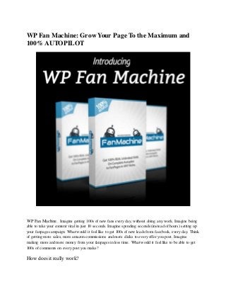 WP Fan Machine: Grow Your Page To the Maximum and
100% AUTOPILOT
WP Fan Machine. Imagine getting 100s of new fans every day, without doing any work. Imagine being
able to take your content viral in just 10 seconds. Imagine spending seconds (instead of hours) setting up
your fanpage campaign. What would it feellike to get 100s of new leads from facebook, every day. Think
of getting more sales, more amazon commissions and more clicks to every offer you post. Imagine
making more and more money from your fanpages in less time. What would it feel like to be able to get
100s of comments on every post you make?
How does it really work?
 