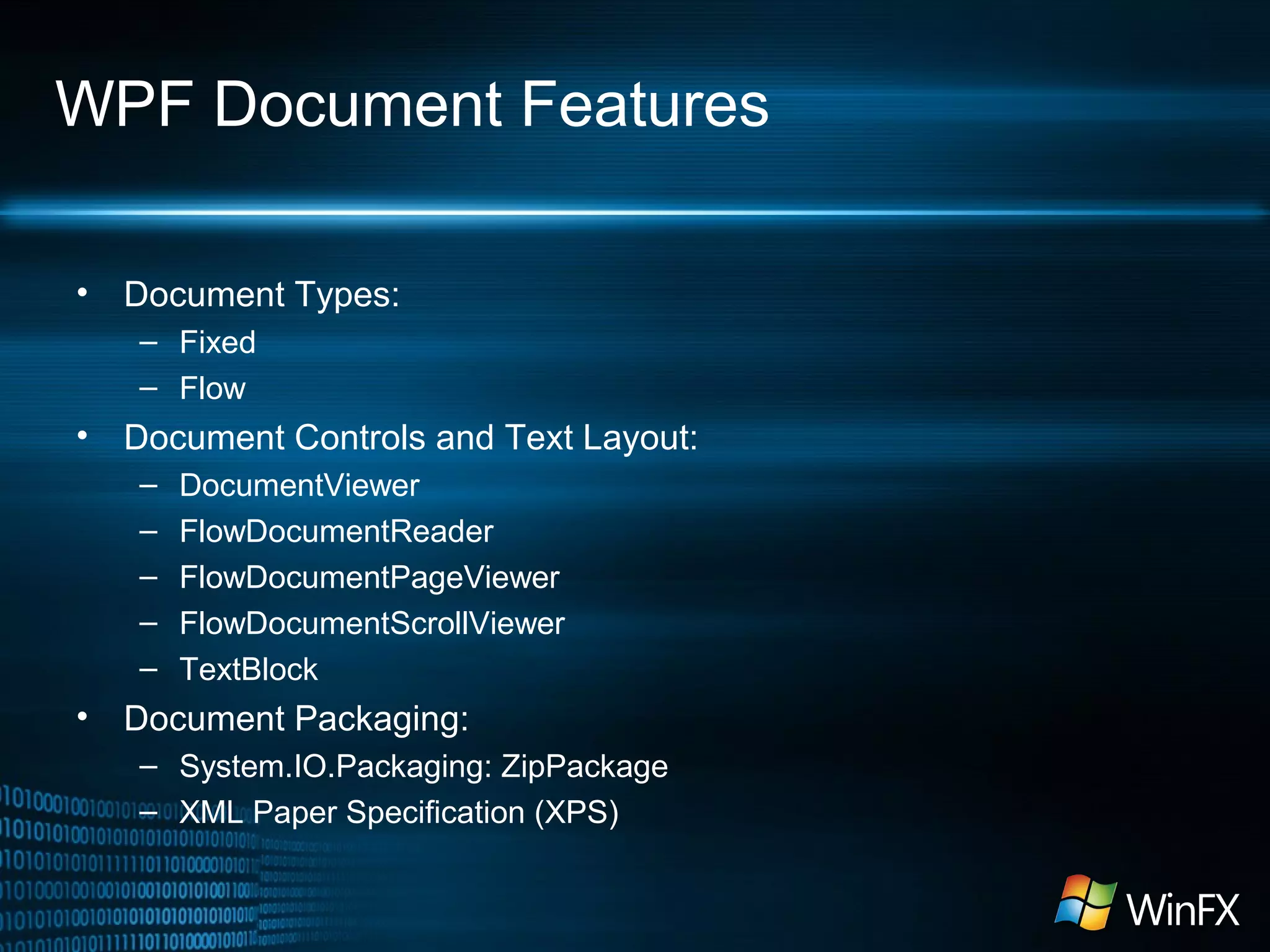WPF Document Features
•

Document Types:
– Fixed
– Flow

•

Document Controls and Text Layout:
–
–
–
–
–

•

DocumentViewer
FlowDocumentReader
FlowDocumentPageViewer
FlowDocumentScrollViewer
TextBlock

Document Packaging:
– System.IO.Packaging: ZipPackage
– XML Paper Specification (XPS)

 