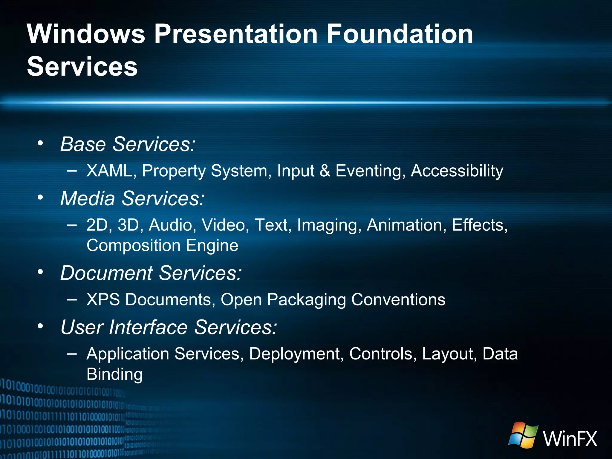 Windows Presentation Foundation
Services
• Base Services:
– XAML, Property System, Input & Eventing, Accessibility

• Media Services:
– 2D, 3D, Audio, Video, Text, Imaging, Animation, Effects,
Composition Engine

• Document Services:
– XPS Documents, Open Packaging Conventions

• User Interface Services:
– Application Services, Deployment, Controls, Layout, Data
Binding

 