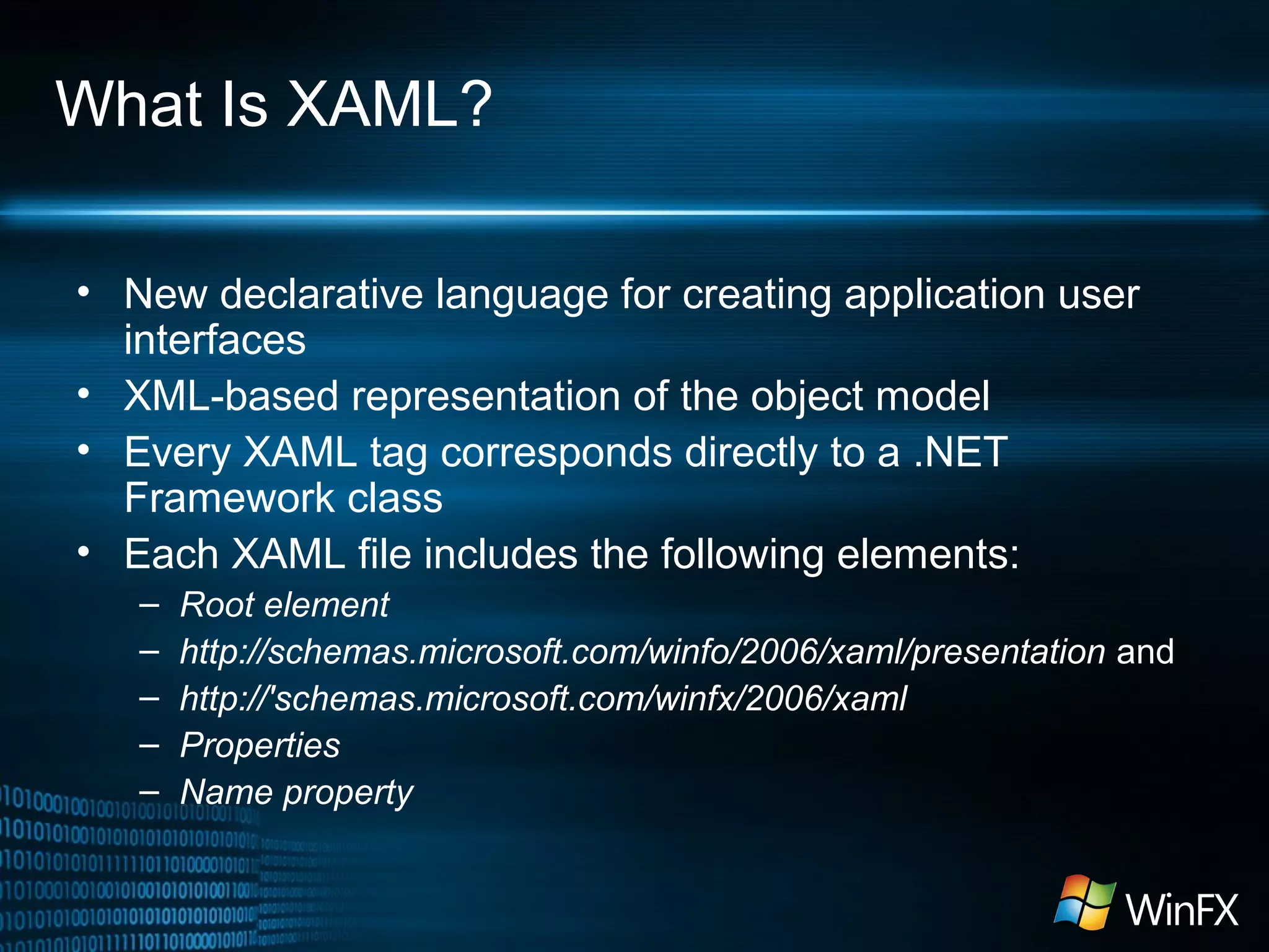 What Is XAML?
• New declarative language for creating application user
interfaces
• XML-based representation of the object model
• Every XAML tag corresponds directly to a .NET
Framework class
• Each XAML file includes the following elements:
–
–
–
–
–

Root element
http://schemas.microsoft.com/winfo/2006/xaml/presentation and
http://'schemas.microsoft.com/winfx/2006/xaml
Properties
Name property

 
