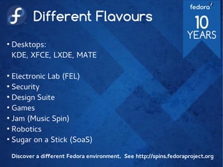 Different Flavours
●
Desktops:
KDE, XFCE, LXDE, MATE
●
Electronic Lab (FEL)
●
Security
●
Design Suite
●
Games
●
Jam (Music Spin)
●
Robotics
●
Sugar on a Stick (SoaS)
Discover a different Fedora environment. See http://spins.fedoraproject.org
 