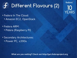 Different Flavours (2)
●
Fedora In The Cloud:
●
Amazon EC2, OpenStack
●
Fedora ARM:
●
Pidora (Raspberry Pi)
●
Secondary Architectures:
●
Power PC, s390x
What are you waiting? Check out http://get.fedoraproject.org
 