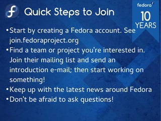 Quick Steps to Join
●
Start by creating a Fedora account. See
join.fedoraproject.org
●
Find a team or project you're interested in.
Join their mailing list and send an
introduction e-mail; then start working on
something!
●
Keep up with the latest news around Fedora
●
Don't be afraid to ask questions!
 