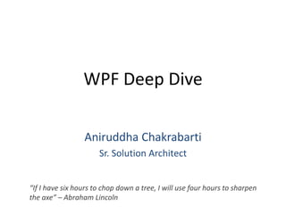 WPF Deep Dive Aniruddha Chakrabarti Sr. Solution Architect “If I have six hours to chop down a tree, I will use four hours to sharpen the axe” – Abraham Lincoln 