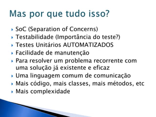    SoC (Separation of Concerns)
   Testabilidade (Importância do teste?)
   Testes Unitários AUTOMATIZADOS
   Facilidade de manutenção
   Para resolver um problema recorrente com
    uma solução já existente e eficaz
   Uma linguagem comum de comunicação
   Mais código, mais classes, mais métodos, etc
   Mais complexidade
 