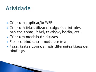    Criar uma aplicação WPF
   Criar um tela utilizando alguns controles
    básicos como: label, textbox, botão, etc
   Criar um modelo de classes
   Fazer o bind entre modelo e tela
   Fazer testes com os mais diferentes tipos de
    bindings
 