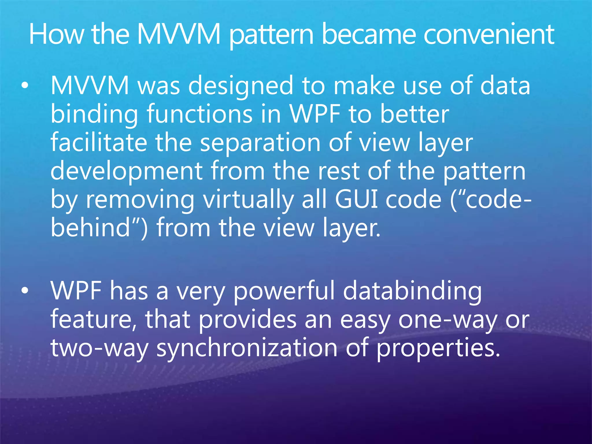 • MVVM was designed to make use of data
binding functions in WPF to better
facilitate the separation of view layer
development from the rest of the pattern
by removing virtually all GUI code (“code-
behind”) from the view layer.
 