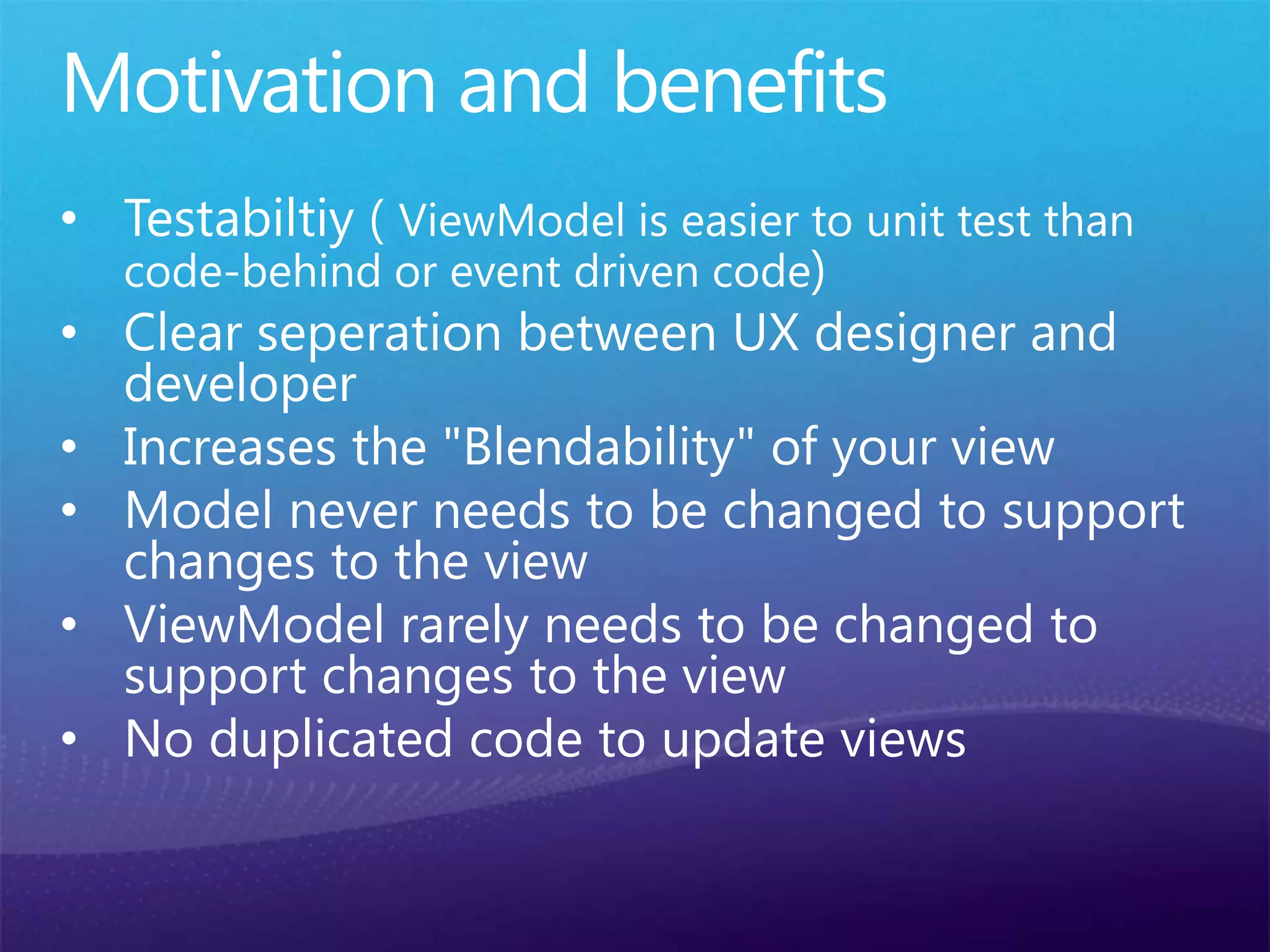Motivation and benefits
• Testabiltiy ( ViewModel is easier to unit test than
code-behind or event driven code)
• Clear seperation between UX designer and
developer
• Increases the "Blendability" of your view
• Model never needs to be changed to support
changes to the view
• ViewModel rarely needs to be changed to
support changes to the view
• No duplicated code to update views
 