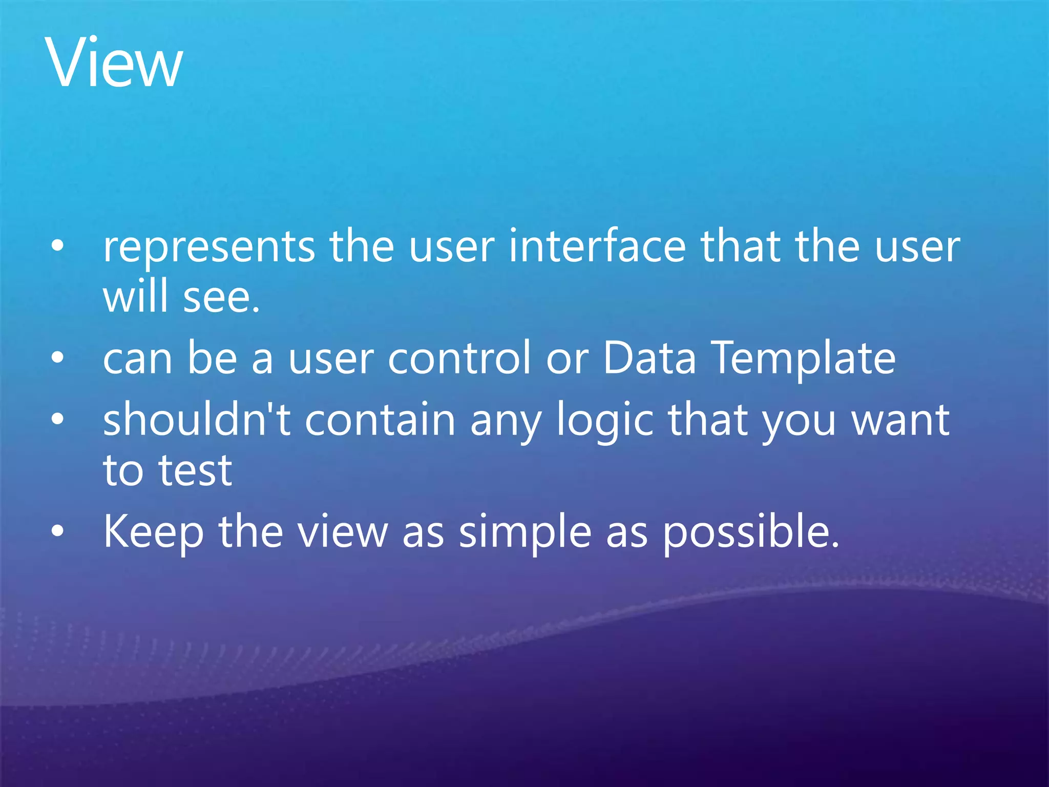 View
• represents the user interface that the user
will see.
• can be a user control or Data Template
• shouldn't contain any logic that you want
to test
• Keep the view as simple as possible.
 
