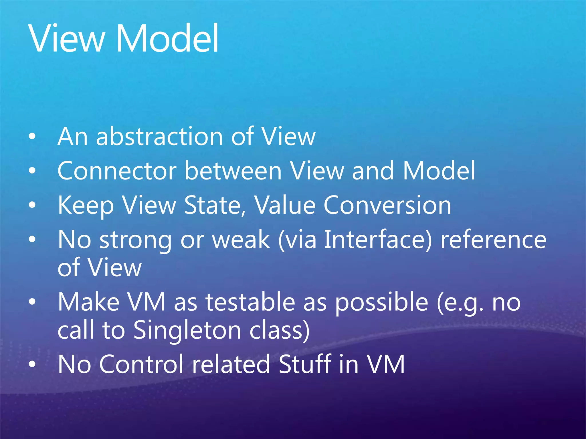 View Model
• An abstraction of View
• Connector between View and Model
• Keep View State, Value Conversion
• No strong or weak (via Interface) reference
of View
• Make VM as testable as possible (e.g. no
call to Singleton class)
• No Control related Stuff in VM
 
