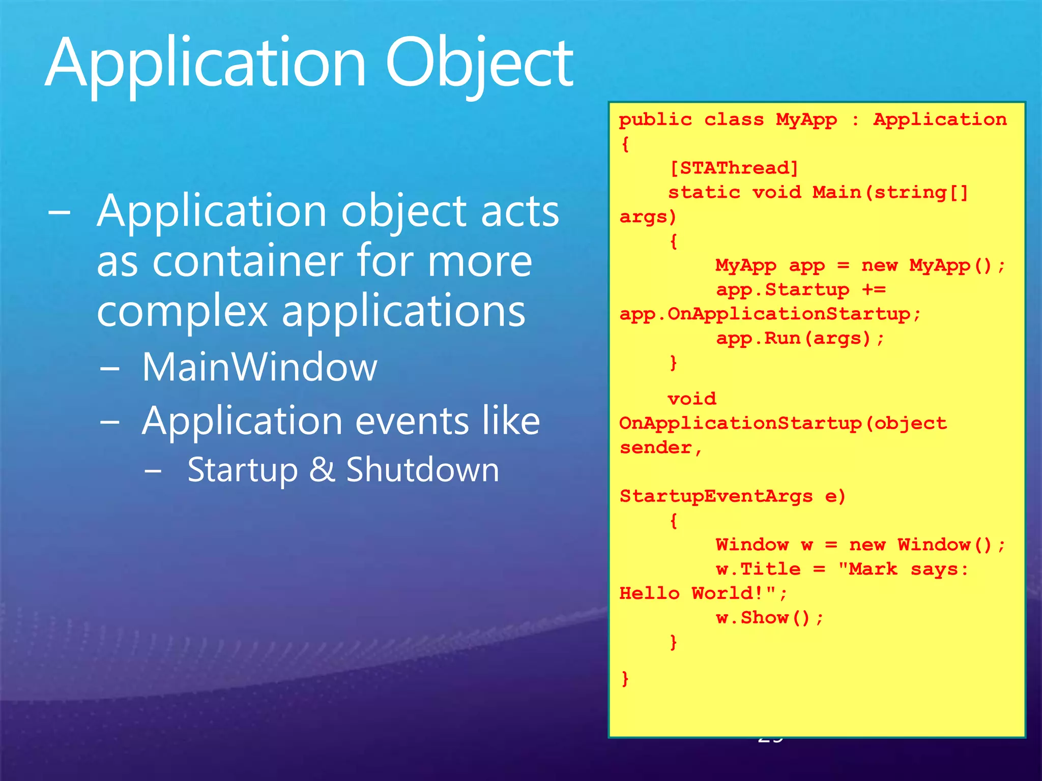 29
public class MyApp : Application
{
[STAThread]
static void Main(string[]
args)
{
MyApp app = new MyApp();
app.Startup +=
app.OnApplicationStartup;
app.Run(args);
}
void
OnApplicationStartup(object
sender,
StartupEventArgs e)
{
Window w = new Window();
w.Title = "Mark says:
Hello World!";
w.Show();
}
}
 