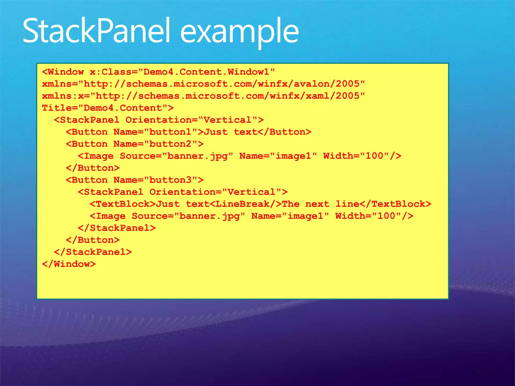<Window x:Class="Demo4.Content.Window1"
xmlns="http://schemas.microsoft.com/winfx/avalon/2005"
xmlns:x="http://schemas.microsoft.com/winfx/xaml/2005"
Title="Demo4.Content">
<StackPanel Orientation=“Vertical">
<Button Name="button1">Just text</Button>
<Button Name="button2">
<Image Source="banner.jpg" Name="image1" Width="100"/>
</Button>
<Button Name="button3">
<StackPanel Orientation="Vertical">
<TextBlock>Just text<LineBreak/>The next line</TextBlock>
<Image Source="banner.jpg" Name="image1" Width="100"/>
</StackPanel>
</Button>
</StackPanel>
</Window>
 