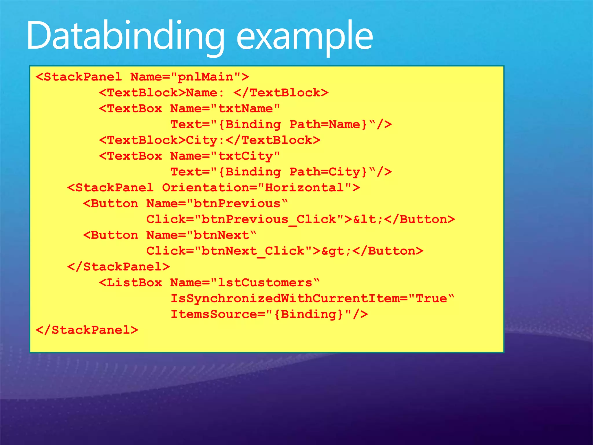 <StackPanel Name="pnlMain">
<TextBlock>Name: </TextBlock>
<TextBox Name="txtName"
Text="{Binding Path=Name}“/>
<TextBlock>City:</TextBlock>
<TextBox Name="txtCity"
Text="{Binding Path=City}“/>
<StackPanel Orientation="Horizontal">
<Button Name="btnPrevious“
Click="btnPrevious_Click">&lt;</Button>
<Button Name="btnNext“
Click="btnNext_Click">&gt;</Button>
</StackPanel>
<ListBox Name="lstCustomers“
IsSynchronizedWithCurrentItem="True“
ItemsSource="{Binding}"/>
</StackPanel>
 