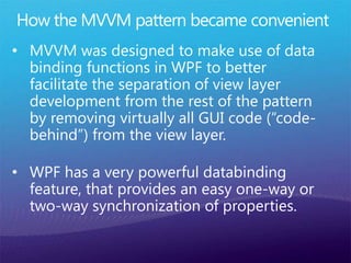 • MVVM was designed to make use of data
binding functions in WPF to better
facilitate the separation of view layer
development from the rest of the pattern
by removing virtually all GUI code (“code-
behind”) from the view layer.
 