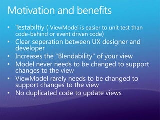 Motivation and benefits
• Testabiltiy ( ViewModel is easier to unit test than
code-behind or event driven code)
• Clear seperation between UX designer and
developer
• Increases the "Blendability" of your view
• Model never needs to be changed to support
changes to the view
• ViewModel rarely needs to be changed to
support changes to the view
• No duplicated code to update views
 