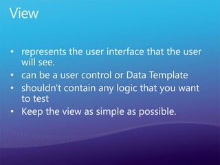 View
• represents the user interface that the user
will see.
• can be a user control or Data Template
• shouldn't contain any logic that you want
to test
• Keep the view as simple as possible.
 