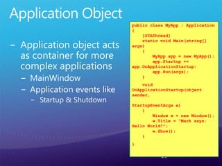 29
public class MyApp : Application
{
[STAThread]
static void Main(string[]
args)
{
MyApp app = new MyApp();
app.Startup +=
app.OnApplicationStartup;
app.Run(args);
}
void
OnApplicationStartup(object
sender,
StartupEventArgs e)
{
Window w = new Window();
w.Title = "Mark says:
Hello World!";
w.Show();
}
}
 