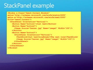 <Window x:Class="Demo4.Content.Window1"
xmlns="http://schemas.microsoft.com/winfx/avalon/2005"
xmlns:x="http://schemas.microsoft.com/winfx/xaml/2005"
Title="Demo4.Content">
<StackPanel Orientation=“Vertical">
<Button Name="button1">Just text</Button>
<Button Name="button2">
<Image Source="banner.jpg" Name="image1" Width="100"/>
</Button>
<Button Name="button3">
<StackPanel Orientation="Vertical">
<TextBlock>Just text<LineBreak/>The next line</TextBlock>
<Image Source="banner.jpg" Name="image1" Width="100"/>
</StackPanel>
</Button>
</StackPanel>
</Window>
 