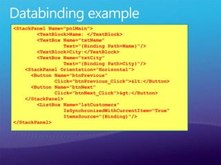 <StackPanel Name="pnlMain">
<TextBlock>Name: </TextBlock>
<TextBox Name="txtName"
Text="{Binding Path=Name}“/>
<TextBlock>City:</TextBlock>
<TextBox Name="txtCity"
Text="{Binding Path=City}“/>
<StackPanel Orientation="Horizontal">
<Button Name="btnPrevious“
Click="btnPrevious_Click">&lt;</Button>
<Button Name="btnNext“
Click="btnNext_Click">&gt;</Button>
</StackPanel>
<ListBox Name="lstCustomers“
IsSynchronizedWithCurrentItem="True“
ItemsSource="{Binding}"/>
</StackPanel>
 