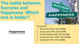 The battle between
Success and
Happiness. Which
one is better?
Presented By:
1. Mridula Dalvi (PRN: 15010125108)
2. Somya Anand (PRN: 15010125141)
3. Priyanka Gajbhiye (PRN: 15010125144)
4. Priyamvada Paneru (PRN: 15010125159)
5. Riya Rajesh (PRN: 15010125163)
 
