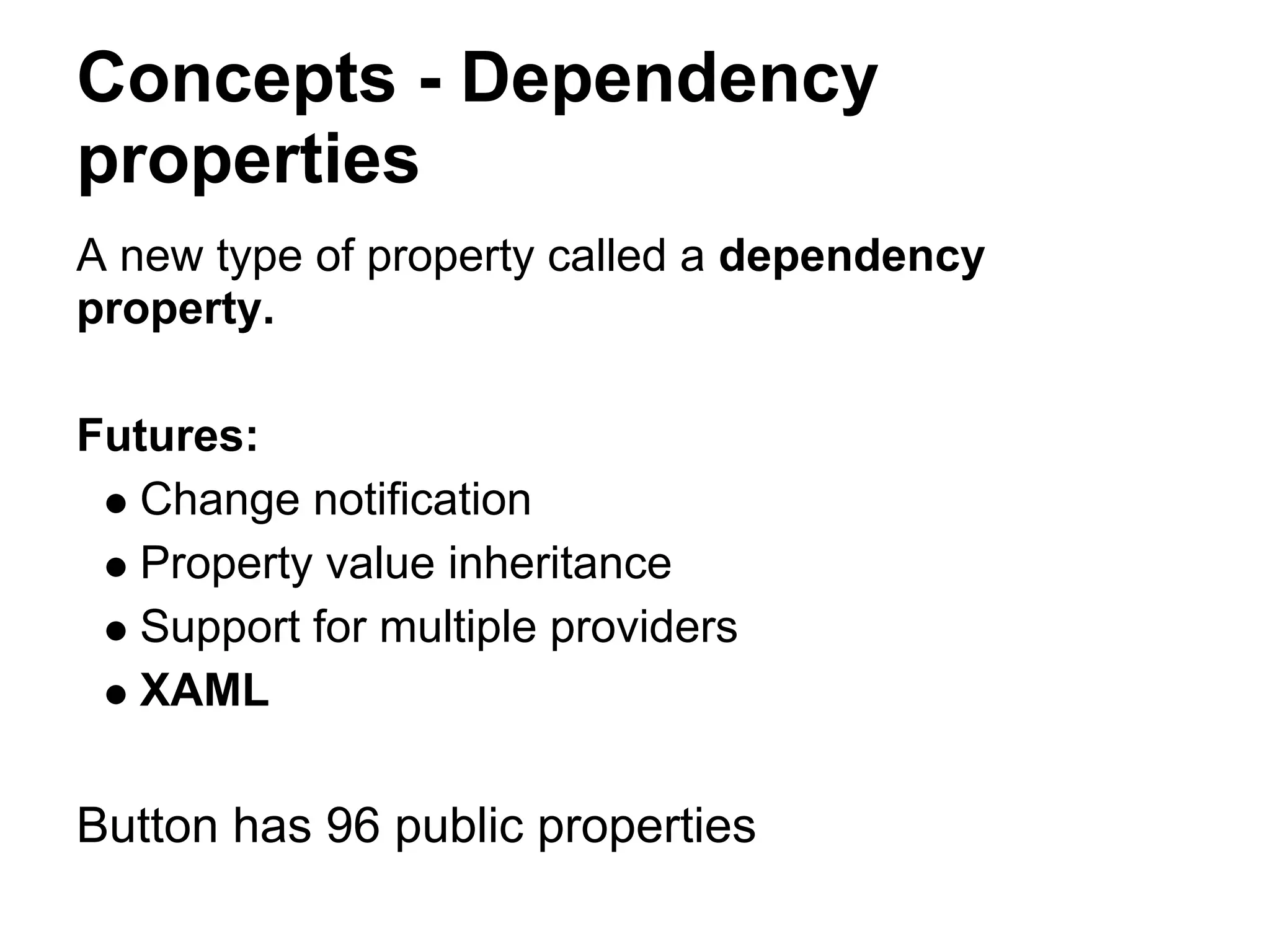 Concepts - Dependency
properties
A new type of property called a dependency
property.

Futures:
  Change notification
  Property value inheritance
  Support for multiple providers
  XAML

Button has 96 public properties
 