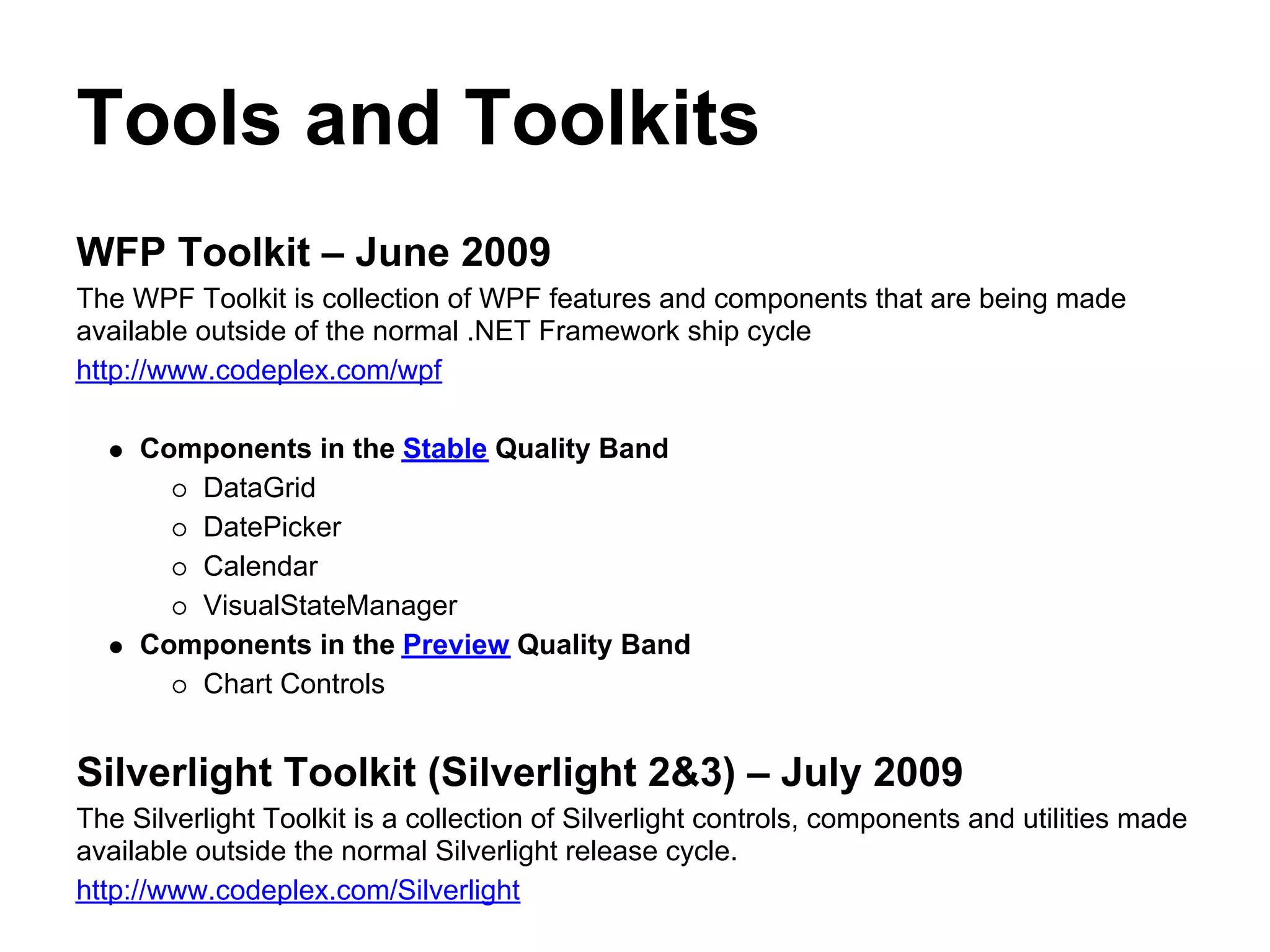 Tools and Toolkits
WFP Toolkit – June 2009
The WPF Toolkit is collection of WPF features and components that are being made
available outside of the normal .NET Framework ship cycle
http://www.codeplex.com/wpf

     Components in the Stable Quality Band
        DataGrid
        DatePicker
        Calendar
        VisualStateManager
     Components in the Preview Quality Band
        Chart Controls


Silverlight Toolkit (Silverlight 2&3) – July 2009
The Silverlight Toolkit is a collection of Silverlight controls, components and utilities made
available outside the normal Silverlight release cycle.
http://www.codeplex.com/Silverlight
 