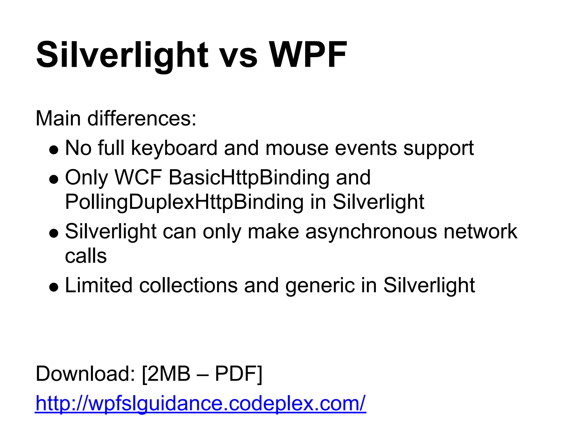 Silverlight vs WPF
Main differences:
  No full keyboard and mouse events support
  Only WCF BasicHttpBinding and
  PollingDuplexHttpBinding in Silverlight
  Silverlight can only make asynchronous network
  calls
  Limited collections and generic in Silverlight



Download: [2MB – PDF]
http://wpfslguidance.codeplex.com/
 